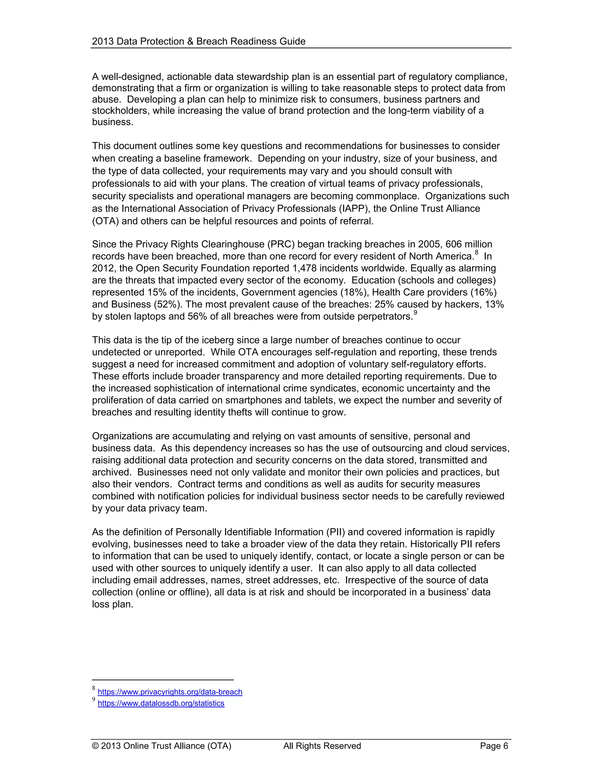 2013 Data Protection & Breach Readiness Guide

A well-designed, actionable data stewardship plan is an essential part of regulatory compliance,
demonstrating that a firm or organization is willing to take reasonable steps to protect data from
abuse. Developing a plan can help to minimize risk to consumers, business partners and
stockholders, while increasing the value of brand protection and the long-term viability of a
business.
This document outlines some key questions and recommendations for businesses to consider
when creating a baseline framework. Depending on your industry, size of your business, and
the type of data collected, your requirements may vary and you should consult with
professionals to aid with your plans. The creation of virtual teams of privacy professionals,
security specialists and operational managers are becoming commonplace. Organizations such
as the International Association of Privacy Professionals (IAPP), the Online Trust Alliance
(OTA) and others can be helpful resources and points of referral.
Since the Privacy Rights Clearinghouse (PRC) began tracking breaches in 2005, 606 million
8
records have been breached, more than one record for every resident of North America. In
2012, the Open Security Foundation reported 1,478 incidents worldwide. Equally as alarming
are the threats that impacted every sector of the economy. Education (schools and colleges)
represented 15% of the incidents, Government agencies (18%), Health Care providers (16%)
and Business (52%). The most prevalent cause of the breaches: 25% caused by hackers, 13%
9
by stolen laptops and 56% of all breaches were from outside perpetrators.
This data is the tip of the iceberg since a large number of breaches continue to occur
undetected or unreported. While OTA encourages self-regulation and reporting, these trends
suggest a need for increased commitment and adoption of voluntary self-regulatory efforts.
These efforts include broader transparency and more detailed reporting requirements. Due to
the increased sophistication of international crime syndicates, economic uncertainty and the
proliferation of data carried on smartphones and tablets, we expect the number and severity of
breaches and resulting identity thefts will continue to grow.
Organizations are accumulating and relying on vast amounts of sensitive, personal and
business data. As this dependency increases so has the use of outsourcing and cloud services,
raising additional data protection and security concerns on the data stored, transmitted and
archived. Businesses need not only validate and monitor their own policies and practices, but
also their vendors. Contract terms and conditions as well as audits for security measures
combined with notification policies for individual business sector needs to be carefully reviewed
by your data privacy team.
As the definition of Personally Identifiable Information (PII) and covered information is rapidly
evolving, businesses need to take a broader view of the data they retain. Historically PII refers
to information that can be used to uniquely identify, contact, or locate a single person or can be
used with other sources to uniquely identify a user. It can also apply to all data collected
including email addresses, names, street addresses, etc. Irrespective of the source of data
collection (online or offline), all data is at risk and should be incorporated in a business’ data
loss plan.

8
9

https://www.privacyrights.org/data-breach
https://www.datalossdb.org/statistics

© 2013 Online Trust Alliance (OTA)

All Rights Reserved

Page 6

 