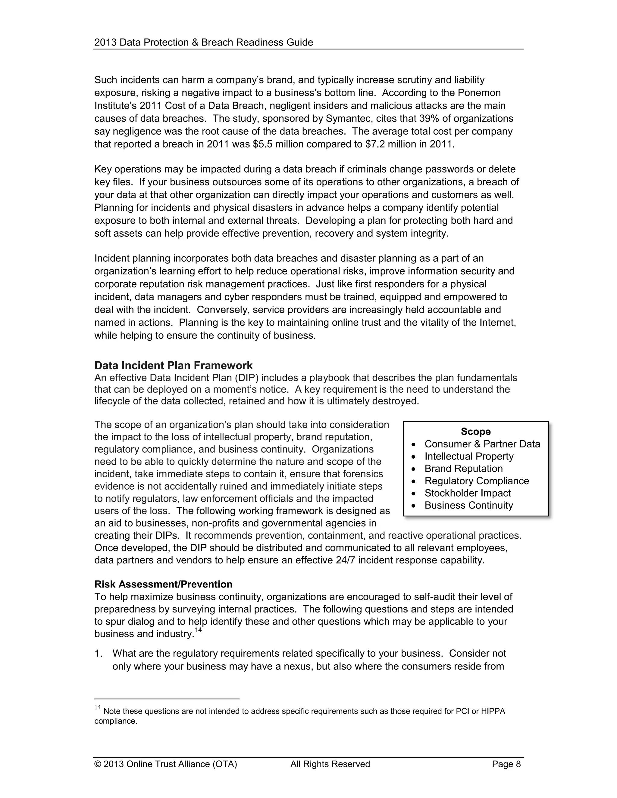 2013 Data Protection & Breach Readiness Guide

Such incidents can harm a company’s brand, and typically increase scrutiny and liability
exposure, risking a negative impact to a business’s bottom line. According to the Ponemon
Institute’s 2011 Cost of a Data Breach, negligent insiders and malicious attacks are the main
causes of data breaches. The study, sponsored by Symantec, cites that 39% of organizations
say negligence was the root cause of the data breaches. The average total cost per company
that reported a breach in 2011 was $5.5 million compared to $7.2 million in 2011.
Key operations may be impacted during a data breach if criminals change passwords or delete
key files. If your business outsources some of its operations to other organizations, a breach of
your data at that other organization can directly impact your operations and customers as well.
Planning for incidents and physical disasters in advance helps a company identify potential
exposure to both internal and external threats. Developing a plan for protecting both hard and
soft assets can help provide effective prevention, recovery and system integrity.
Incident planning incorporates both data breaches and disaster planning as a part of an
organization’s learning effort to help reduce operational risks, improve information security and
corporate reputation risk management practices. Just like first responders for a physical
incident, data managers and cyber responders must be trained, equipped and empowered to
deal with the incident. Conversely, service providers are increasingly held accountable and
named in actions. Planning is the key to maintaining online trust and the vitality of the Internet,
while helping to ensure the continuity of business.

Data Incident Plan Framework
An effective Data Incident Plan (DIP) includes a playbook that describes the plan fundamentals
that can be deployed on a moment’s notice. A key requirement is the need to understand the
lifecycle of the data collected, retained and how it is ultimately destroyed.
The scope of an organization’s plan should take into consideration
Scope
the impact to the loss of intellectual property, brand reputation,
 Consumer & Partner Data
regulatory compliance, and business continuity. Organizations
 Intellectual Property
need to be able to quickly determine the nature and scope of the
 Brand Reputation
incident, take immediate steps to contain it, ensure that forensics
 Regulatory Compliance
evidence is not accidentally ruined and immediately initiate steps
 Stockholder Impact
to notify regulators, law enforcement officials and the impacted
 Business Continuity
users of the loss. The following working framework is designed as
 Containment
an aid to businesses, non-profits and governmental agencies in
creating their DIPs. It recommends prevention, containment, and reactive operational practices.
Once developed, the DIP should be distributed and communicated to all relevant employees,
data partners and vendors to help ensure an effective 24/7 incident response capability.
Risk Assessment/Prevention
To help maximize business continuity, organizations are encouraged to self-audit their level of
preparedness by surveying internal practices. The following questions and steps are intended
to spur dialog and to help identify these and other questions which may be applicable to your
14
business and industry.
1. What are the regulatory requirements related specifically to your business. Consider not
only where your business may have a nexus, but also where the consumers reside from

14

Note these questions are not intended to address specific requirements such as those required for PCI or HIPPA
compliance.

© 2013 Online Trust Alliance (OTA)

All Rights Reserved

Page 8

 