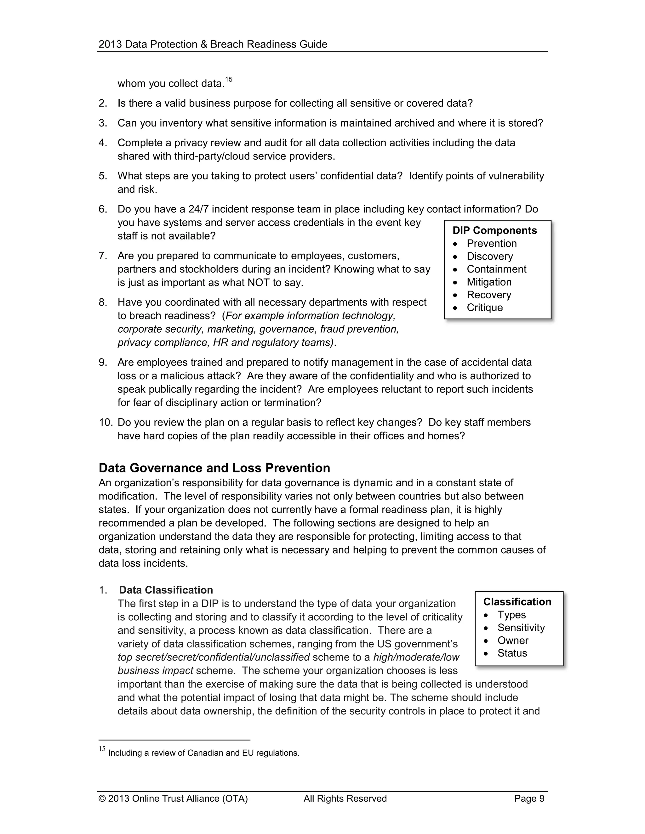 2013 Data Protection & Breach Readiness Guide

whom you collect data.

15

2. Is there a valid business purpose for collecting all sensitive or covered data?
3. Can you inventory what sensitive information is maintained archived and where it is stored?
4. Complete a privacy review and audit for all data collection activities including the data
shared with third-party/cloud service providers.
5. What steps are you taking to protect users’ confidential data? Identify points of vulnerability
and risk.
6. Do you have a 24/7 incident response team in place including key contact information? Do
you have systems and server access credentials in the event key
DIP Components
staff is not available?
 Prevention
7. Are you prepared to communicate to employees, customers,
 Discovery
partners and stockholders during an incident? Knowing what to say
 Containment
 Mitigation
is just as important as what NOT to say.
 Recovery
8. Have you coordinated with all necessary departments with respect
 Critique
to breach readiness? (For example information technology,
corporate security, marketing, governance, fraud prevention,
privacy compliance, HR and regulatory teams).
9. Are employees trained and prepared to notify management in the case of accidental data
loss or a malicious attack? Are they aware of the confidentiality and who is authorized to
speak publically regarding the incident? Are employees reluctant to report such incidents
for fear of disciplinary action or termination?
10. Do you review the plan on a regular basis to reflect key changes? Do key staff members
have hard copies of the plan readily accessible in their offices and homes?

Data Governance and Loss Prevention
An organization’s responsibility for data governance is dynamic and in a constant state of
modification. The level of responsibility varies not only between countries but also between
states. If your organization does not currently have a formal readiness plan, it is highly
recommended a plan be developed. The following sections are designed to help an
organization understand the data they are responsible for protecting, limiting access to that
data, storing and retaining only what is necessary and helping to prevent the common causes of
data loss incidents.
1.

15

Data Classification
Classification
The first step in a DIP is to understand the type of data your organization
 Types
is collecting and storing and to classify it according to the level of criticality
 Sensitivity
and sensitivity, a process known as data classification. There are a
 Owner
variety of data classification schemes, ranging from the US government’s
 Status
top secret/secret/confidential/unclassified scheme to a high/moderate/low
business impact scheme. The scheme your organization chooses is less
important than the exercise of making sure the data that is being collected is understood
and what the potential impact of losing that data might be. The scheme should include
details about data ownership, the definition of the security controls in place to protect it and

Including a review of Canadian and EU regulations.

© 2013 Online Trust Alliance (OTA)

All Rights Reserved

Page 9

 