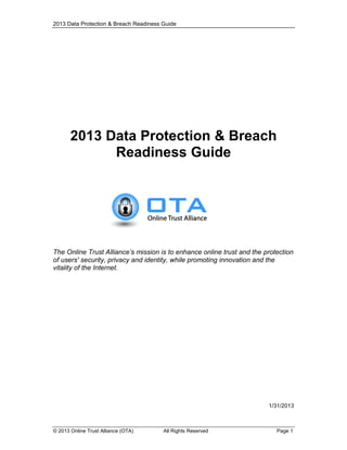 2013 Data Protection & Breach Readiness Guide

2013 Data Protection & Breach
Readiness Guide

The Online Trust Alliance’s mission is to enhance online trust and the protection
of users' security, privacy and identity, while promoting innovation and the
vitality of the Internet.

1/31/2013

© 2013 Online Trust Alliance (OTA)

All Rights Reserved

Page 1

 