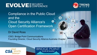 Compliance in the Public Cloud
and the
Cloud Security Alliance's
Open Certification Framework
Dr David Ross
CISO, Bridge Point Communications
Founding Director, Cloud Security Alliance Australia Chapter
 