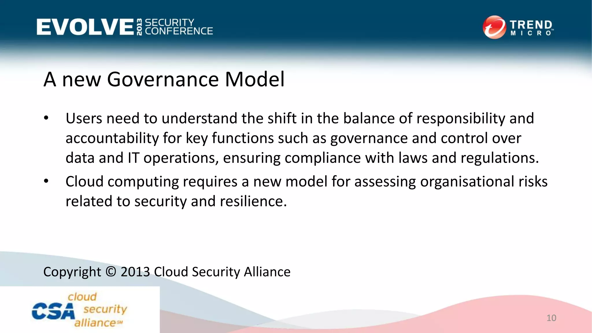 A new Governance Model
• Users need to understand the shift in the balance of responsibility and
accountability for key functions such as governance and control over
data and IT operations, ensuring compliance with laws and regulations.
• Cloud computing requires a new model for assessing organisational risks
related to security and resilience.
10
Copyright © 2013 Cloud Security Alliance
 