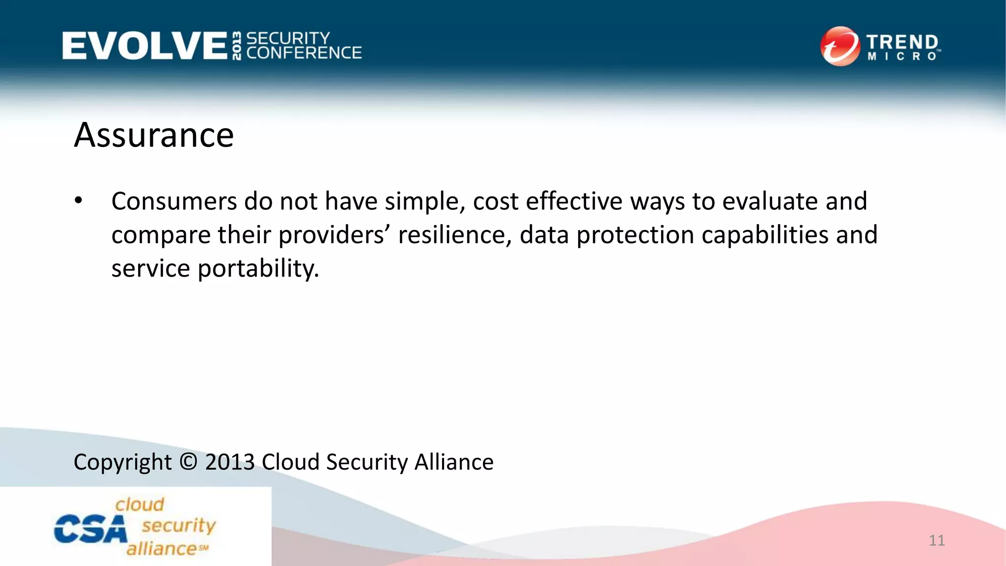 Assurance
• Consumers do not have simple, cost effective ways to evaluate and
compare their providers’ resilience, data protection capabilities and
service portability.
11
Copyright © 2013 Cloud Security Alliance
 