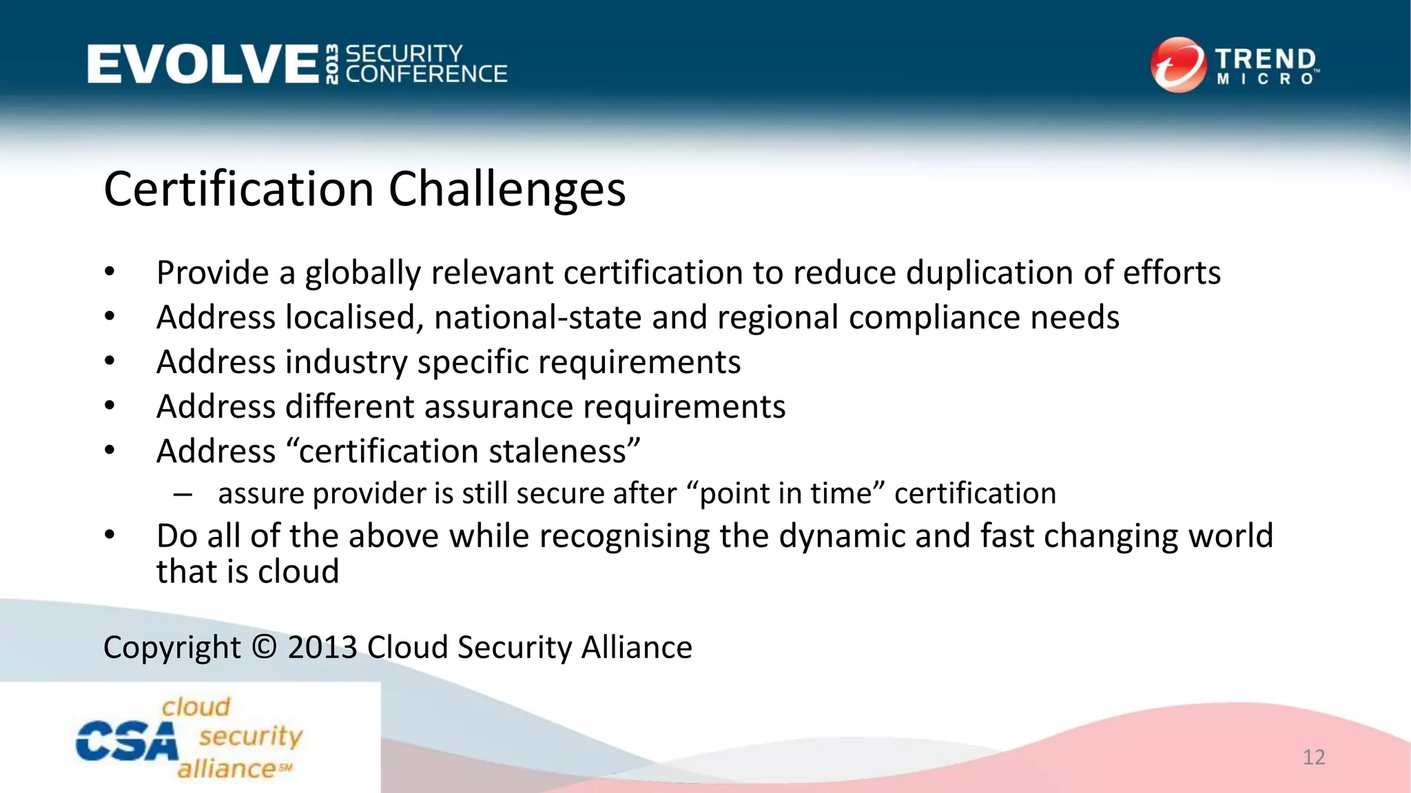 Certification Challenges
• Provide a globally relevant certification to reduce duplication of efforts
• Address localised, national-state and regional compliance needs
• Address industry specific requirements
• Address different assurance requirements
• Address “certification staleness”
– assure provider is still secure after “point in time” certification
• Do all of the above while recognising the dynamic and fast changing world
that is cloud
12
Copyright © 2013 Cloud Security Alliance
 