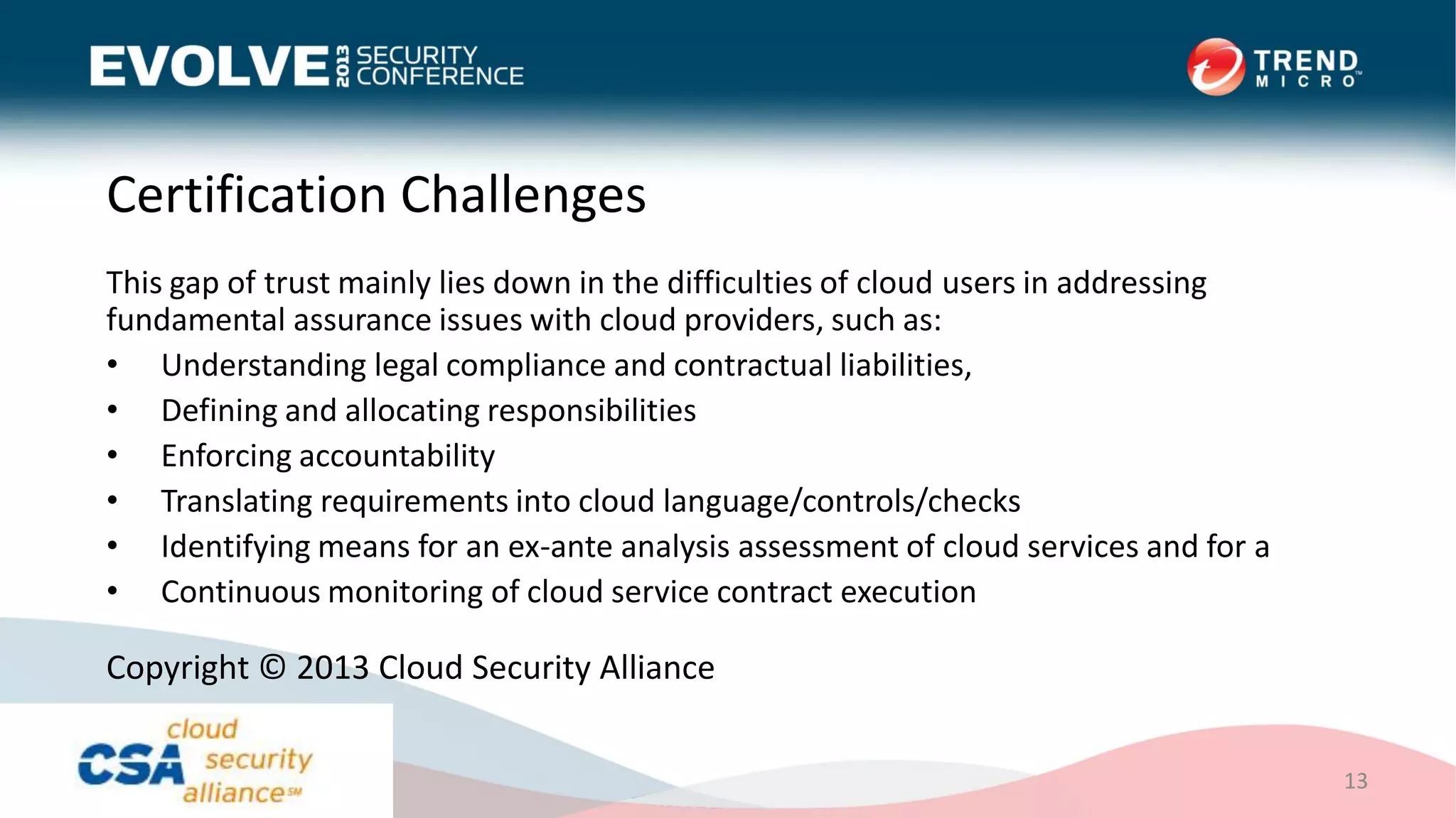 Certification Challenges
This gap of trust mainly lies down in the difficulties of cloud users in addressing
fundamental assurance issues with cloud providers, such as:
• Understanding legal compliance and contractual liabilities,
• Defining and allocating responsibilities
• Enforcing accountability
• Translating requirements into cloud language/controls/checks
• Identifying means for an ex-ante analysis assessment of cloud services and for a
• Continuous monitoring of cloud service contract execution
13
Copyright © 2013 Cloud Security Alliance
 