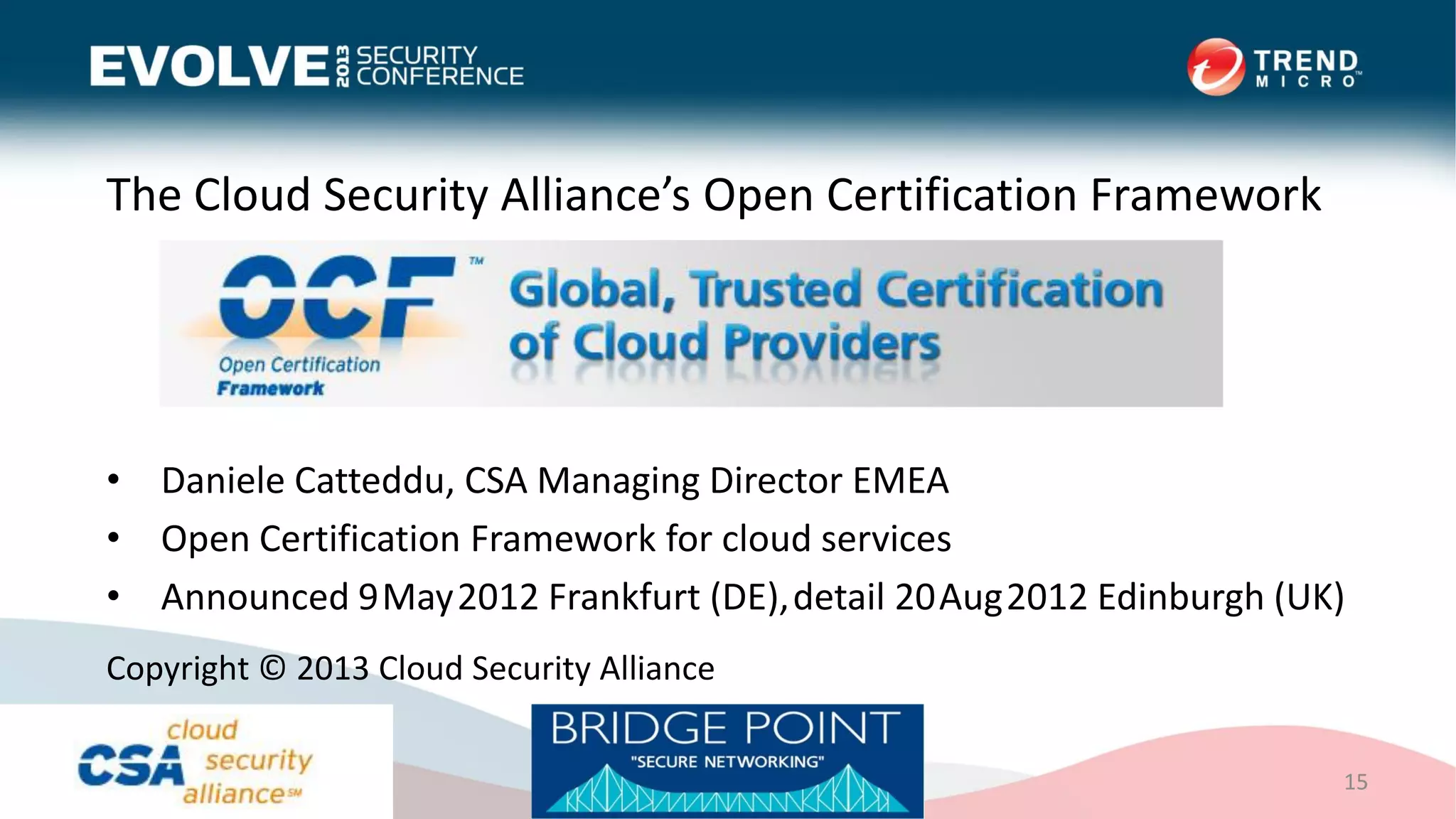 The Cloud Security Alliance’s Open Certification Framework
• Daniele Catteddu, CSA Managing Director EMEA
• Open Certification Framework for cloud services
• Announced 9May2012 Frankfurt (DE),detail 20Aug2012 Edinburgh (UK)
15
Copyright © 2013 Cloud Security Alliance
 