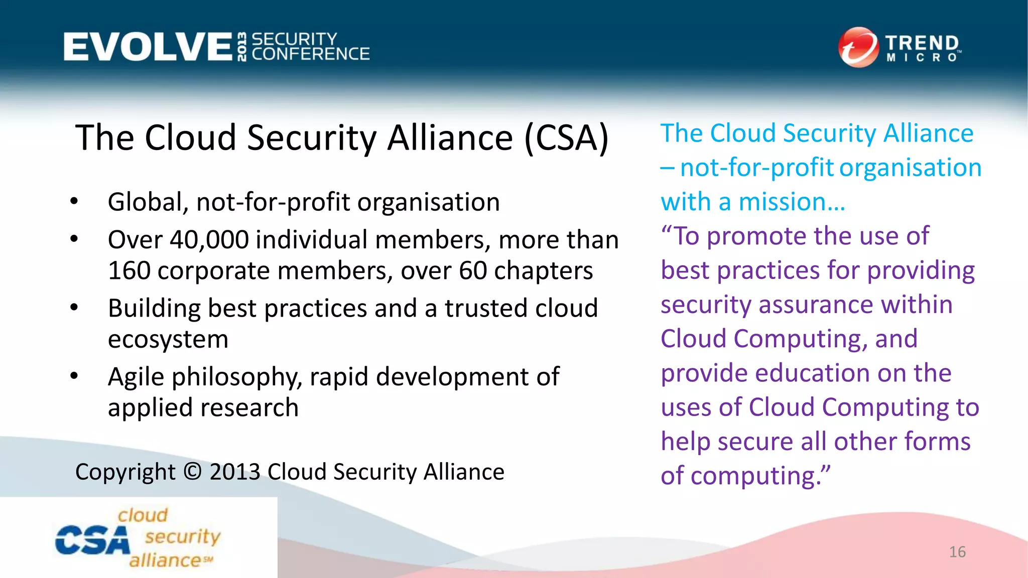 The Cloud Security Alliance (CSA)
• Global, not-for-profit organisation
• Over 40,000 individual members, more than
160 corporate members, over 60 chapters
• Building best practices and a trusted cloud
ecosystem
• Agile philosophy, rapid development of
applied research
16
Copyright © 2013 Cloud Security Alliance
The Cloud Security Alliance
– not-for-profitorganisation
with a mission…
“To promote the use of
best practices for providing
security assurance within
Cloud Computing, and
provide education on the
uses of Cloud Computing to
help secure all other forms
of computing.”
 