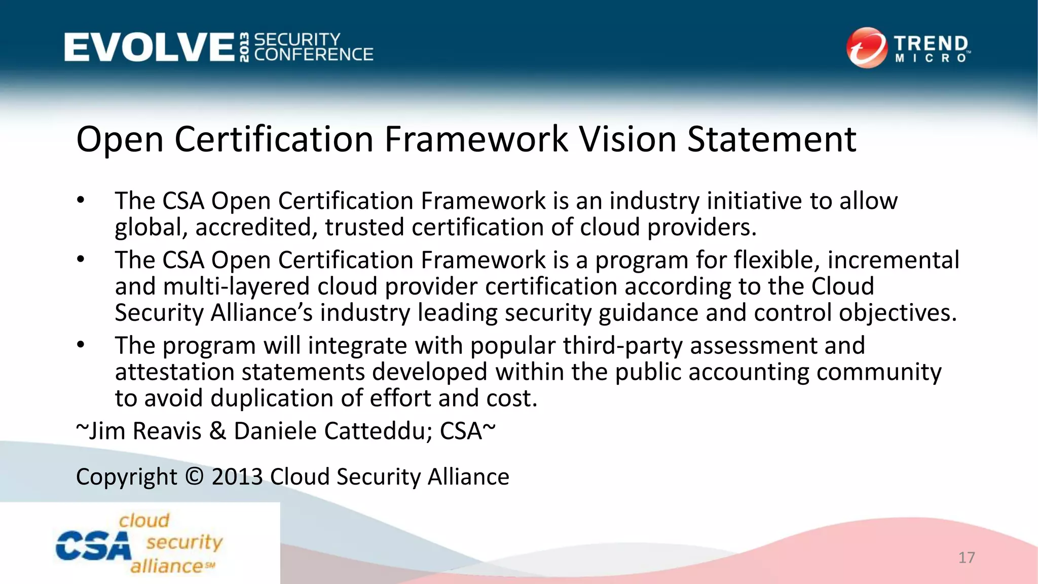 Open Certification Framework Vision Statement
• The CSA Open Certification Framework is an industry initiative to allow
global, accredited, trusted certification of cloud providers.
• The CSA Open Certification Framework is a program for flexible, incremental
and multi-layered cloud provider certification according to the Cloud
Security Alliance’s industry leading security guidance and control objectives.
• The program will integrate with popular third-party assessment and
attestation statements developed within the public accounting community
to avoid duplication of effort and cost.
~Jim Reavis & Daniele Catteddu; CSA~
17
Copyright © 2013 Cloud Security Alliance
 