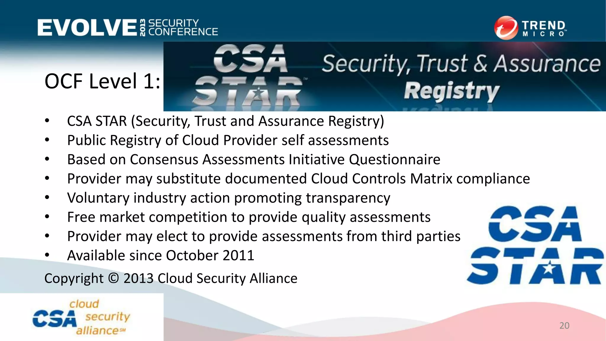 OCF Level 1: CSA STAR Registry
• CSA STAR (Security, Trust and Assurance Registry)
• Public Registry of Cloud Provider self assessments
• Based on Consensus Assessments Initiative Questionnaire
• Provider may substitute documented Cloud Controls Matrix compliance
• Voluntary industry action promoting transparency
• Free market competition to provide quality assessments
• Provider may elect to provide assessments from third parties
• Available since October 2011
20
Copyright © 2013 Cloud Security Alliance
 