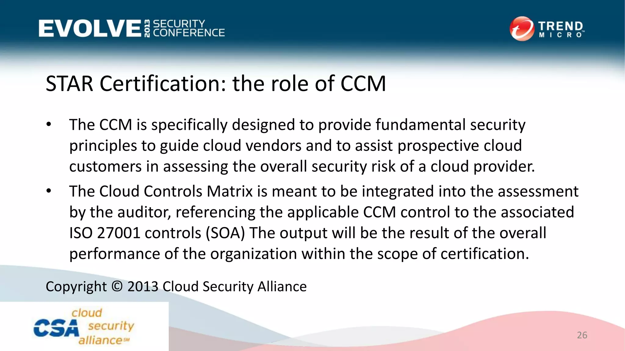 STAR Certification: the role of CCM
• The CCM is specifically designed to provide fundamental security
principles to guide cloud vendors and to assist prospective cloud
customers in assessing the overall security risk of a cloud provider.
• The Cloud Controls Matrix is meant to be integrated into the assessment
by the auditor, referencing the applicable CCM control to the associated
ISO 27001 controls (SOA) The output will be the result of the overall
performance of the organization within the scope of certification.
26
Copyright © 2013 Cloud Security Alliance
 