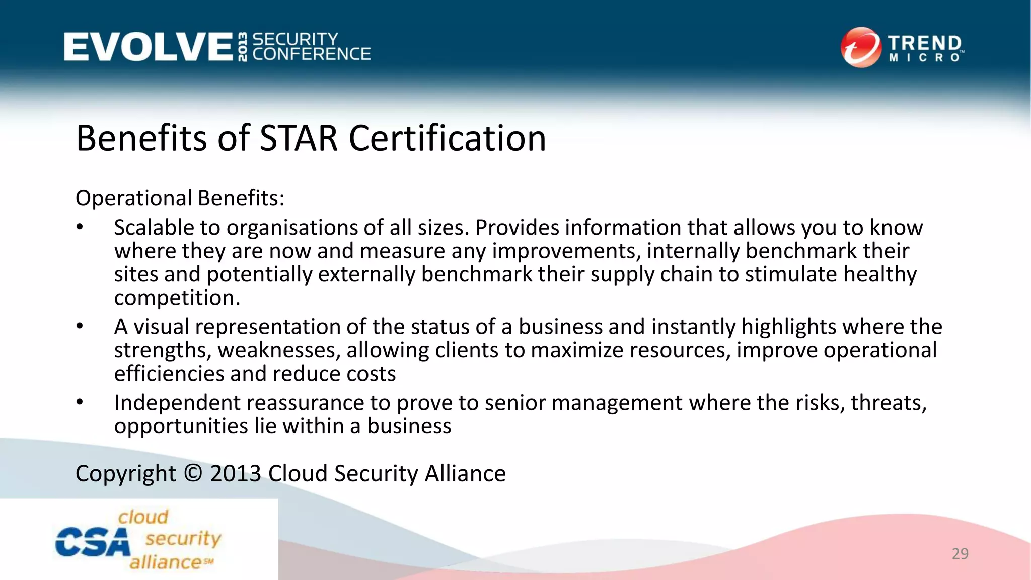 Benefits of STAR Certification
Operational Benefits:
• Scalable to organisations of all sizes. Provides information that allows you to know
where they are now and measure any improvements, internally benchmark their
sites and potentially externally benchmark their supply chain to stimulate healthy
competition.
• A visual representation of the status of a business and instantly highlights where the
strengths, weaknesses, allowing clients to maximize resources, improve operational
efficiencies and reduce costs
• Independent reassurance to prove to senior management where the risks, threats,
opportunities lie within a business
29
Copyright © 2013 Cloud Security Alliance
 
