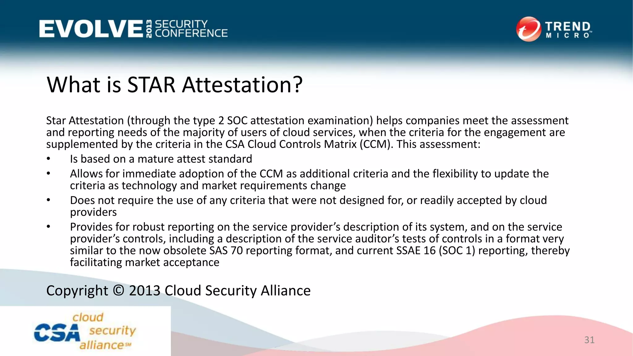 What is STAR Attestation?
Star Attestation (through the type 2 SOC attestation examination) helps companies meet the assessment
and reporting needs of the majority of users of cloud services, when the criteria for the engagement are
supplemented by the criteria in the CSA Cloud Controls Matrix (CCM). This assessment:
• Is based on a mature attest standard
• Allows for immediate adoption of the CCM as additional criteria and the flexibility to update the
criteria as technology and market requirements change
• Does not require the use of any criteria that were not designed for, or readily accepted by cloud
providers
• Provides for robust reporting on the service provider’s description of its system, and on the service
provider’s controls, including a description of the service auditor’s tests of controls in a format very
similar to the now obsolete SAS 70 reporting format, and current SSAE 16 (SOC 1) reporting, thereby
facilitating market acceptance
31
Copyright © 2013 Cloud Security Alliance
 