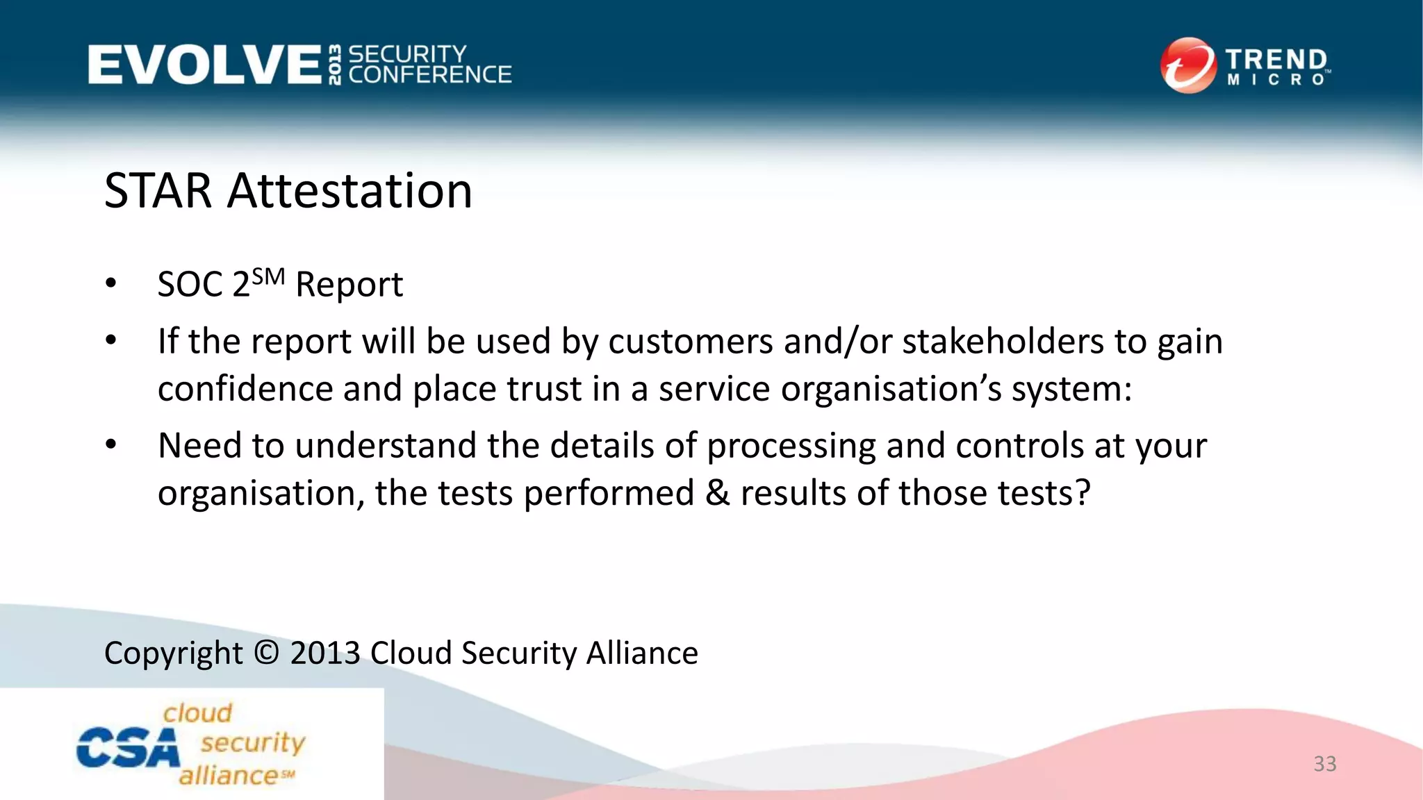 STAR Attestation
• SOC 2SM Report
• If the report will be used by customers and/or stakeholders to gain
confidence and place trust in a service organisation’s system:
• Need to understand the details of processing and controls at your
organisation, the tests performed & results of those tests?
33
Copyright © 2013 Cloud Security Alliance
 