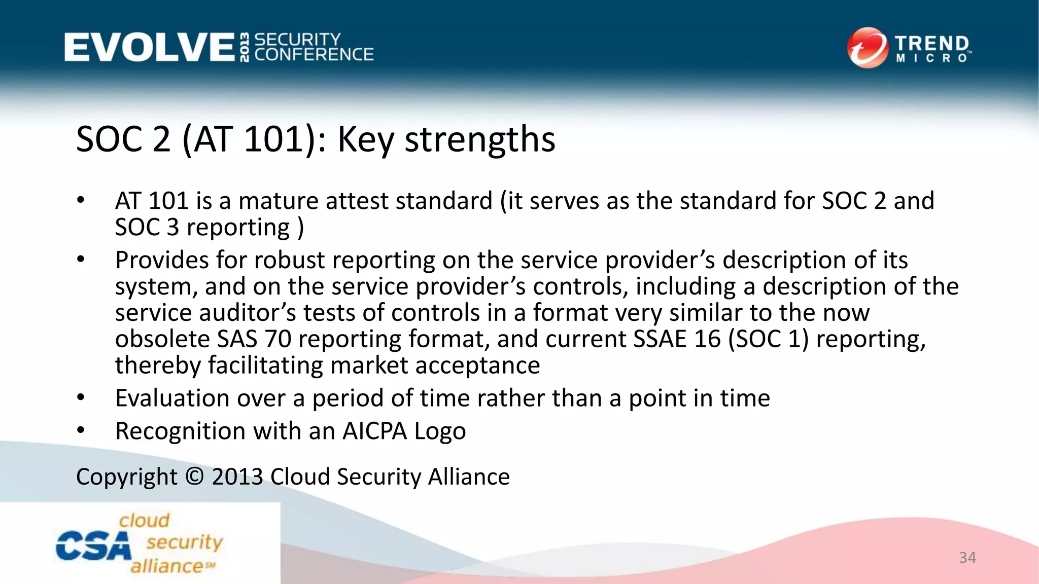 SOC 2 (AT 101): Key strengths
• AT 101 is a mature attest standard (it serves as the standard for SOC 2 and
SOC 3 reporting )
• Provides for robust reporting on the service provider’s description of its
system, and on the service provider’s controls, including a description of the
service auditor’s tests of controls in a format very similar to the now
obsolete SAS 70 reporting format, and current SSAE 16 (SOC 1) reporting,
thereby facilitating market acceptance
• Evaluation over a period of time rather than a point in time
• Recognition with an AICPA Logo
34
Copyright © 2013 Cloud Security Alliance
 