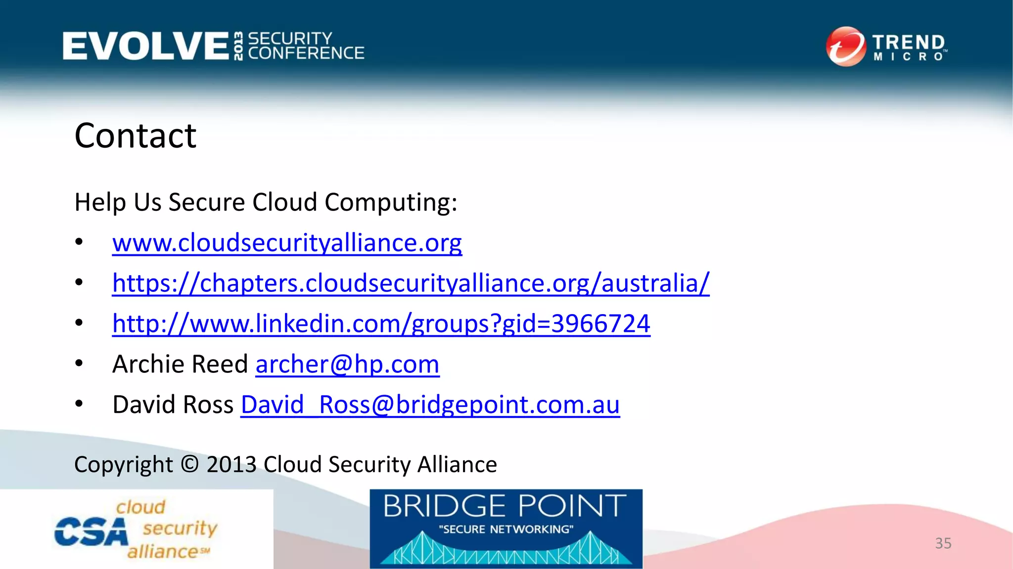 Contact
Help Us Secure Cloud Computing:
• www.cloudsecurityalliance.org
• https://chapters.cloudsecurityalliance.org/australia/
• http://www.linkedin.com/groups?gid=3966724
• Archie Reed archer@hp.com
• David Ross David_Ross@bridgepoint.com.au
35
Copyright © 2013 Cloud Security Alliance
 