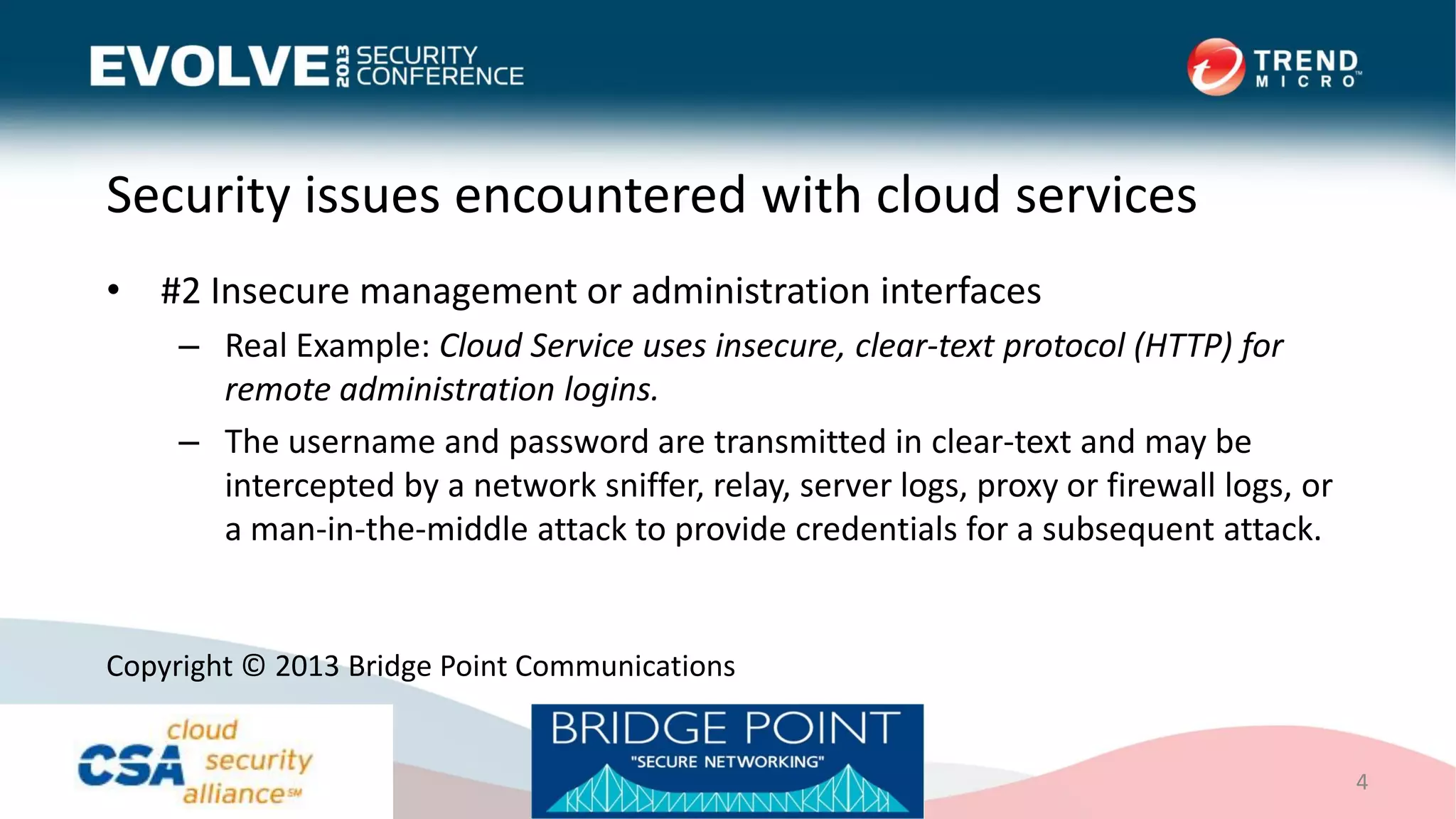 Security issues encountered with cloud services
• #2 Insecure management or administration interfaces
– Real Example: Cloud Service uses insecure, clear-text protocol (HTTP) for
remote administration logins.
– The username and password are transmitted in clear-text and may be
intercepted by a network sniffer, relay, server logs, proxy or firewall logs, or
a man-in-the-middle attack to provide credentials for a subsequent attack.
4
Copyright © 2013 Bridge Point Communications
 