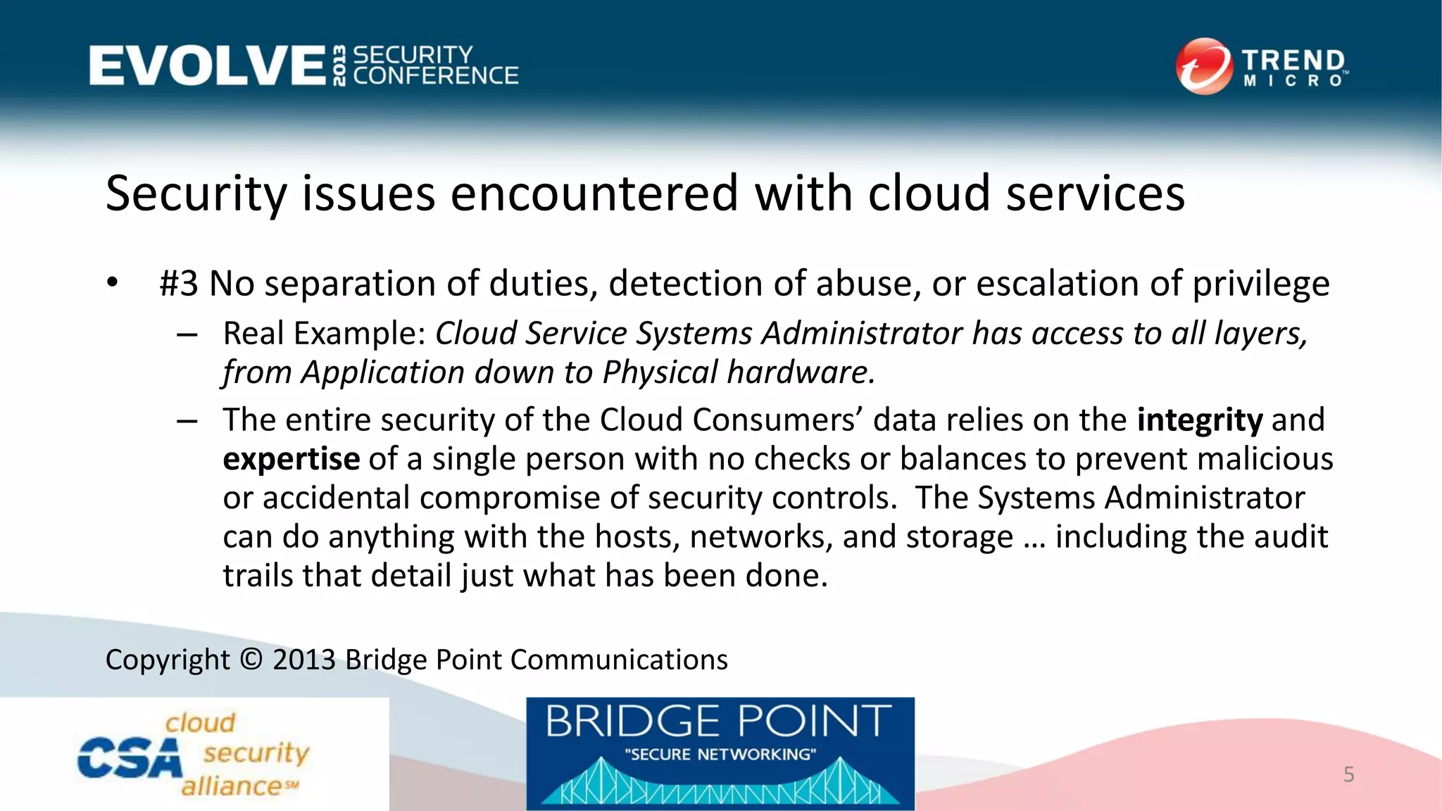 Security issues encountered with cloud services
• #3 No separation of duties, detection of abuse, or escalation of privilege
– Real Example: Cloud Service Systems Administrator has access to all layers,
from Application down to Physical hardware.
– The entire security of the Cloud Consumers’ data relies on the integrity and
expertise of a single person with no checks or balances to prevent malicious
or accidental compromise of security controls. The Systems Administrator
can do anything with the hosts, networks, and storage … including the audit
trails that detail just what has been done.
5
Copyright © 2013 Bridge Point Communications
 