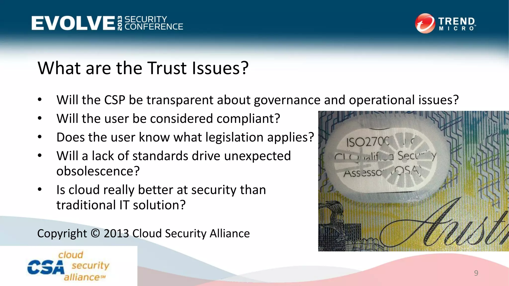 What are the Trust Issues?
• Will the CSP be transparent about governance and operational issues?
• Will the user be considered compliant?
• Does the user know what legislation applies?
• Will a lack of standards drive unexpected
obsolescence?
• Is cloud really better at security than
traditional IT solution?
9
Copyright © 2013 Cloud Security Alliance
 