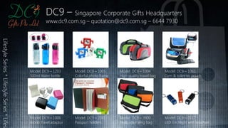 DC9 – Singapore Corporate Gifts Headquarters
www.dc9.com.sg – quotation@dc9.com.sg – 6644 7930
LifestyleSeries*LifestyleSeries*Lifest
Model: DC9 – 1203
500ml Water bottle
Model: DC9 – 1006
World travel adaptor
Model: DC9 – 1005
Colorful photo frame
Model: DC9 – 2001
Passport holders
Model: DC9 – 1004
High quality travel bag
Model: DC9 – 3900
Multi color sling bag
Model: DC9 – 1051
Gym & toiletries pouch
Model: DC9 – 0117
LED torchlight with keychain
 