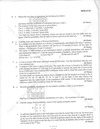 O6MAT41

5 b.

Obtain the two lilnes o
2
1
x
v

2

5

ssions for the data given below:
a

J

4

5

a

8

7

J

(07 Marks)
between x and y'
and hence
The contents of the three wns are as given below:
Urn 1: 1 white ball,2 red balls, 3 greenballs'
lJrn2:2 white, 1 red and 1 greenball'
Urn 3: 4 white, 5 red and 3 green
--are found to the one white and one
Two balls are drawn from randomly chosen urn and
(07 Marks)
p."u"unirv that the bails so drawn came from the third

findffirrelation

c.

balls'

i

.1 urn'

;;r. ;;;i;rr.
FindthemeanandvarianceofPoissondistribution(06Marks)
distributed with mean 5 minutes'
In a certairr town the duration of a shower is exponentially
(ii) less than
pr"u"il1iry that ashower will last for (i) 10 minutes or more'

#"; ilil

minutes?

10

(07 Marks)
and 12
with mean 70
a normal distribution
The marks of 1000 students in an examination foilows
number.of, students, whose marks will be:
and standard deviation of 5. Find the expected
iil) between 65 and75
ii) more than z5
i) less than 65
(07 Marks)

ffi;;,'iiid;i;#10

c.

iCiu",

7a.
b.

c.

8 a.

Test the hypothesis that the coin
A coin is tossed 1000 times and head turned up 540 times.
(06 Marks)
is an unbiased one.
r 1 L- 1. 40000 kms
is found to be
A sample of 200 tyres is taken from 11o1. The mean life of tyres mean life of tltes in the
the
with standard a.riuiio,.or izoo kms. Is it reasonable to assume
limits with in which the mean life of tyres
lot as 41000 kms? irro .uuurish 9-5% confidence
(07 Marks)
in the lot is expected to lie.
. andr the , . 1 L- are t. to the in
,i heights -. found
Ten individuals are chosen at random from a population
light of this data discuss the
inches 63,63,66",;,";;,*ei, io,70,7l i"d lt lg-tfre
is 66 inches' If the population mean is
suggestion that the *"u, height in the population
(07 Marks)
mean.
unknown, obtain q-0%-co"fiae"nce limits foithis
The

given below:
distribution for two random variables x arid y is

joint

(@

distributions of x and

Y,

(ii) covariance of x and

Y.

(06 Marks)

regular stochastic matrix
Find the unique fixed probability vector of the

[o

%

Y^1

- "-.---'
107Marks)
y y, o I|
[o I o-l work place every day by motor bike or by car' he never goes

- =lI
P
c.

..

A(z:1):0.34i31'.

Find the
b.

. ..

A software .ngin.e, goes to his
goes by car on a day then he is equally likely to
by bike on two .orrrJ*ir. days, but if he
transition matrix for the chain of the mode of
go by car or by bik;;;the next day. Find t[e
is used, (ii)
a week find the probability that (i) bike
transport. If car is used on the first day of
(07 Marks)
;;;'";, o, ,r,. 5,n ;;.
{<r,<***
.

 