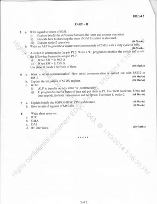 10ES42
PART

5 a.

-

B

With regard to timers of 8051:
i) Explain briefly the difference between the timer and counter operation.
ii Indicate how io starVstop the timer if GATE control is also used.
(06 lv!'fir':K$r)
uo ltfffi,,liit"
::: E-,-r^:- mode-2 nnerqfinn
iil) Explain ^^Ao-) operation.
with a duty cycle of66"A
*ii . an ALp to generate a square wave continuously of 2 kHz
,,rl

,,"1"'t*'.
"":4= - u.
..,'

create
A switch is connected to the pin Pl.2. Write a 'C' program to monitor the swi$ch d
,x

ff,6r;

following frequencies on pin P1.7:
: 0; 500H2
*,.Wh.n SW
ii),"lrWhen SW = l;750H2
U-r"i@ir"U mode 1 for both of them.

i,-.q..'l

n.=,hhs

q"'i$:

't'

:,.

,,,',

,
,:1,*,_

(08 Marks)

RS232 in
6 a. what i, ;6id; communication? How serial communication id carried out with (06 Marks)
u'''#
so51?
::
"
'
(06 Marks)
b. Explain the bit p&;h of SCON register'
, "
-'%,',
-,.=

=

i)
ii)

ALP to transfer'se;ia$y letter 'A' continuously' ,,.
8-bits and
C program to recelve,pty-tes of data and p,g;!thdfriin Pl. Use 9600 baud rate,
1, mode-2. (08 Marks)
one st-op bit, for both t$ailsmission and qe'et$gtion. Use timer
"'f'

7 a.

b.

8

,.'::=':iu =t io

ftecture.
"'':F'r'*

(10 Marks)

Explain briefly the MSP430 RISC+Q'ru,arc
Give details of register of MSP430.

Write short notes

..q=[,;.*&_., -"

on:

.;-'

A, RTC

,,E-;
fl

b. DMA

c. DAS
d: RF interfaces.

(10 Marks)

65'=

'.h

$

d".;

"

(20 Marks)

_

._*...]

2

of2

"{

.::!.

 