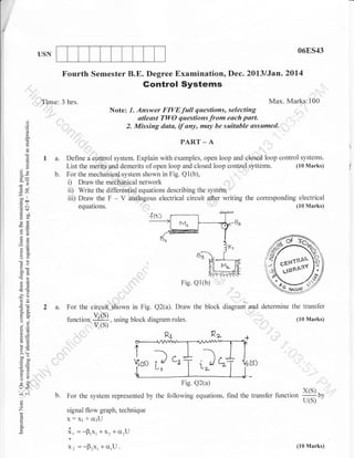 06ES43

USN

Fourth Semester B.E. Degree Examination, Dec. 20l3lJan.2014

Gontrol Systems
Max. Marks:100

Time: 3 hrs.

Note: 1. Answer FIVEfull questions, selecting
atleast TWO questions from each part.
2. Missing data, tf any, muy be suitable assumed.

o
o
o

.
()

o
!

?a
oociv
-o0

I

trca
d$

I a.
b.

PART

-A

Define a control system. Explain with examples, open loop and clssed loop control systems.
(10 Marks)
List the merits and demerits of open loop and closed loop control systems.
For the mechanieal system shown in Fig. Ql(b),
D Draw the medhanical network
ii) Write the differential equations describing the system
iii) Draw the F - V analogous electrical circuit ater writing the corresponding electrical
(l0 Marks)
equations.
1

H(J
og:
eO

()=
ai
UO

o0-c
>!

Fig. Q1(b)

-6
,o

oE

:9

()i.
orw

2 a. For the circuit shown in Fig. Q2(a). Draw the
1rr.1ior,

-S($

Y (s)

block diagram and determine the transfer

, using block diagram rules.

(10 Marks)

aLE
!o
o.i

>,t
co"

troo
.-r c
so

tr>
o-

Fig. Q2(a)

lr<
iat

For the system represented by the following equations, find the transfer function

(.)

o

Z
!

a
E

x(s)
U(S)

by

signal flow graph, technique
Xt t Cr:U

X:

i, =-0,x,+xr+crrU
Xz =-pzXr +cr,U.

(10 Marks)

 