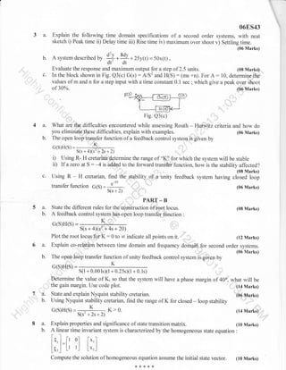 06ES43

3a.

Explain the following time domain specifications of a second order systems, with neat
sketch i) Peak time ii) Delay time iii) Rise time iv) maximum over shoot v) Settling time.
(06 Marks)

b.

c.

* * lgv + 25y(t)= 50x(t) ,
dt' dt
Evaluate the response and maximum output for a step of 2.5 units.
In the block shown in Fig. Q3(c) G(s) : A/S2 and H(S) : (ms +n). For A:
A system described uv
'

values of m and n for a step input with a time constant
of30%o.

4a.
b.

0.l

(08 Marks)

10, determine the

sec ; which give a peak over shoot
(06 Marks)

What are the.difficulties encountered while assessing Routh - Hurwitz criteria and how do
you eliminate these difficulties, explain with examples.
(06 Marks)
,,, ,r'
The open loop transfer function of a feedback control system is given by
G(S)H(S) =

------K-S(s+4Xs'+2s+2)

i) Using R- H cretarian determine the range of "K'' for which the system will be stable
ii) If a zero at S : -4 is added to the forward transfer function, how is the stability affected?
(08 Marks)

Using R

H cretarian, find the stability of a unity feedback system having closed loop

-

lransfer function G(S)

-qr
-

e
=S(s + 2)

(06 Marks)

5 a. State the different rules for ttretoriiru.,,:lH;l,o"rr.
b.

A feedback control system has open loop transfer {hnction
G(S)H(S) =

*

b.

't"''

S(s + 4)(s2"+ 4s + 20)

Plot the root locus.fot

6a.

K:0

to

co

indicate all points on

(12 Marks)

,,

(06 Marks)

The opeh loop transfer function of unity feedback control system is given by

.,::',.'

,'''

K

s(l+0.001s)(1+0.25s)(l+0.1s)

Determine the value of K, so that the system
the gain margin. Use code plot.
b.

it.

Explain co-rel{tion between time domain and frequency domai4 for second order systems.

n/QLl/c

ta.

(08 Marks)
:

will have a phase margin of 40o, what will

State and explain Nyquist stability cretarian.
Using Nyquist stability cretarian. find the range of K for closed

K>0.
G(s)H(s)= . K
S(s'+2s+2)

,,,,,
be

(t4 Marks)
(06 Marks)

- loop stability
, t.

(14

.

Marks)'
li

.ri

Explain properties and significance of state transition matrix.
(10 Marks)
A linear time invariant system is characterizedby the homogeneous state equation :

ft

li l=[, 0l [.1
] [t r-]
Lo,

L*,.1

Compute the solution of homogeneous equation assume the initial state
***'k*

vector.

(10 Marks)

 