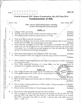 06EC45

USN

Fourth Semester B.E. Degree Examination, Dec.2013 lJan.2ol4

Fundamentals of HDL
Time: 3 hrs.

Max. Marks:100
Note: Answer FIVE full questions, selecting
at least TWO questions from each poit.

o
o

PART _ A

o
L
a

la.
b.

Cornpare VHDL and Verilog.
What are values that std-logic

c.

With proper example explain the logical operators of verilog.

(.)

o

3e

2a.
b.

N9

c.

7r)
oDr

traa
.= o.l
rB+
Ho

(VHDL) and nets (verilog)

(06 Marks)
(06 Marks)

can take?

(08 Marks)

What are the facts of data flow description?
(02 Marks)
Starting from the basics draw the logic symbol of D'latch exoitation table, K map circuit for
D latch and write VI{DL and verilog program for the sr}me.
(10 Marks)
Write a data flow description (in both VHDL and verilog) of a full adder with enable. If the
enable is low (0). the sum and carry are zero; otherwise the sum and carry are usual outputs
of the adder. Use a 5 ns delay for any gate inoluding xor. Draw the truth table of this adder
and derive the Boolean function after minimization.
(08 Marks)

FO

E=

o>

3*

3a.
b.

With syntax explain different types of loops in VHDL and verilog.
(10 Marks)
Write a program in VHDL and verilog for JK flip flop using if & else if statements.
(10 Marks)

a:

oO

=
ad

4 a.
b.

E(g

,(.)

What is binding? Explain the binding between entity and components in VHDL and between
two modules in verilog.
(10
(t0 Marks)
Write VHDL behavioral description of a tristate buffer. Use this as
nent for
structural of 2 to 4 decoder with tristate output.
Marks)

or=
o;
oj
o:
atE
!o

6 .:i

5a.
b.

6 a.

b.

ooo
Eil)
o=
*O

tr>
->r

:^
(J

o

z
L

E

Write VHDL procedure and verilog task for N-bit ripple caffy
With suita-ble example write VHDL code for writing integers to a

(#

f/.

)

arks)

Give an example of a VHDL package.
Marks)
write the block diagram and function table of a SRAM of 16x8 and writd verilog code for
the same.
(12 Mark$
,

7 a.

o

lr<

PART _ B

b.
8 a.
b.

How to invoke a verilog module from a VHDL module? Giving an example of a full adder
' --'--^D
using two half adders.
(10 Marks)
Discuss the facts and limitations of mixed language description.
(10 Marks)
Draw the flow chart and explain the steps involved in synthesis.
(10 Marks)
Write a program in VHDL and obtain the gate level synthesis for BP and ADH. BP is the
input and ADH is the output. BP varies from 0 to 7 and ADH varies from 0 to 16. Assume
that if BP is more than 5 the ADH is 0. For BP > 2 and less than 5 the ADH is given by

ADH:_5*BP+25

(10 Marks)
{<***{<

 