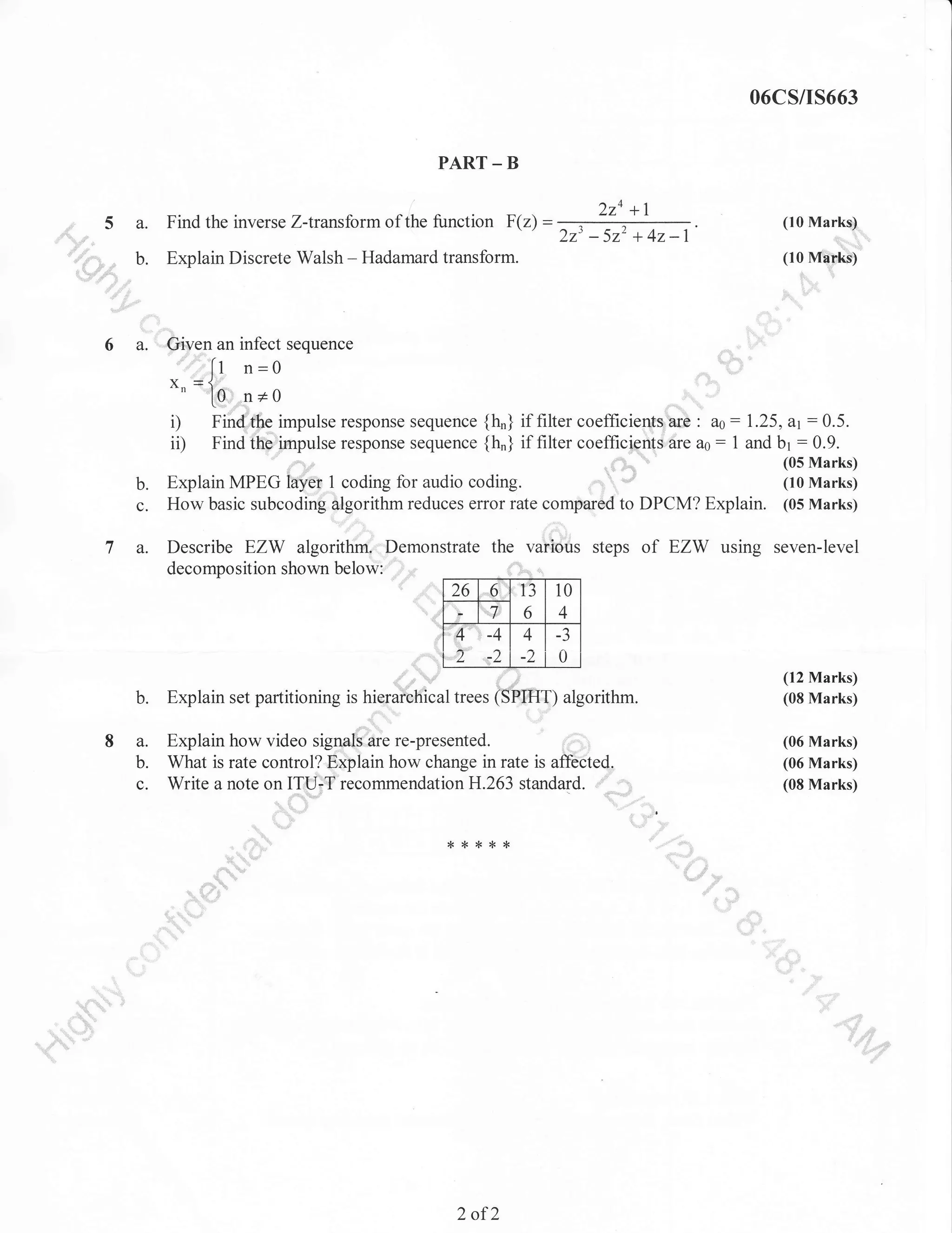 06CS/I5663
PART _ B

,:,":,,,

a.

Find the inverse Z-transform of the function F(z) =

,,,

,,.

b.

t -

2za +1
223

-522

(10 Marke)

+42-1

",1,i,r,llll

Explain Discrete Walsh - Hadamard transform.

(10 Mtirks)
,,,,

,i

,.,

:..

sequence

a. |Given an infect

.::.,,,::

[t n=0

Y ={
"n lo n+o

i)
i0

Find,,,fhe impulse response sequence
:::irlpulse response sequence
Find

t

{h,} if filter coefficients,,are : a0: 1.25, a1:0.5.
{h"} if filter coefficiertts 6re ao : 1 and br : 0.9.
(05 Marks)

b.
c.

7 a.

(10 Marks)
Explain MPEG lay*,] coding for audio coding.
How basic subcodin$ Slgorithm reduces error rate comparod to DPCM? Explain. (05 Marks)

Describe EZW algoritfu r'Demonstrate the various steps
decomposition shown belowi ii,u
t:'

26

....6:"

]'13

10

,:,.7::'

""',4"

r,

ttt

6

4

-4

4

-J

1

L-L

ttl

ttt,,.,,,,-,,,.

1

,

0

,,.., (SrlHT) algorithm.

(12 Marks)
(08 Marks)

Explain how video signals,are re-presented.
What is rate control? Eiplain how change in rate is affected.
Write a note on ITU-T recommendationH.263 standard. ""' "",,,,

(06 Marks)
(06 Marks)
(08 Marks)

.,,,,,,

b.
8 a.
b.
c.

Explain set partitioning is hierar.fri.uf

:

l'""'""

"tt"t'"""t'

of EZW using seven-level

'

i<'t*{<*

":

""t::

,,."lli'';;

2

of2

,

 
