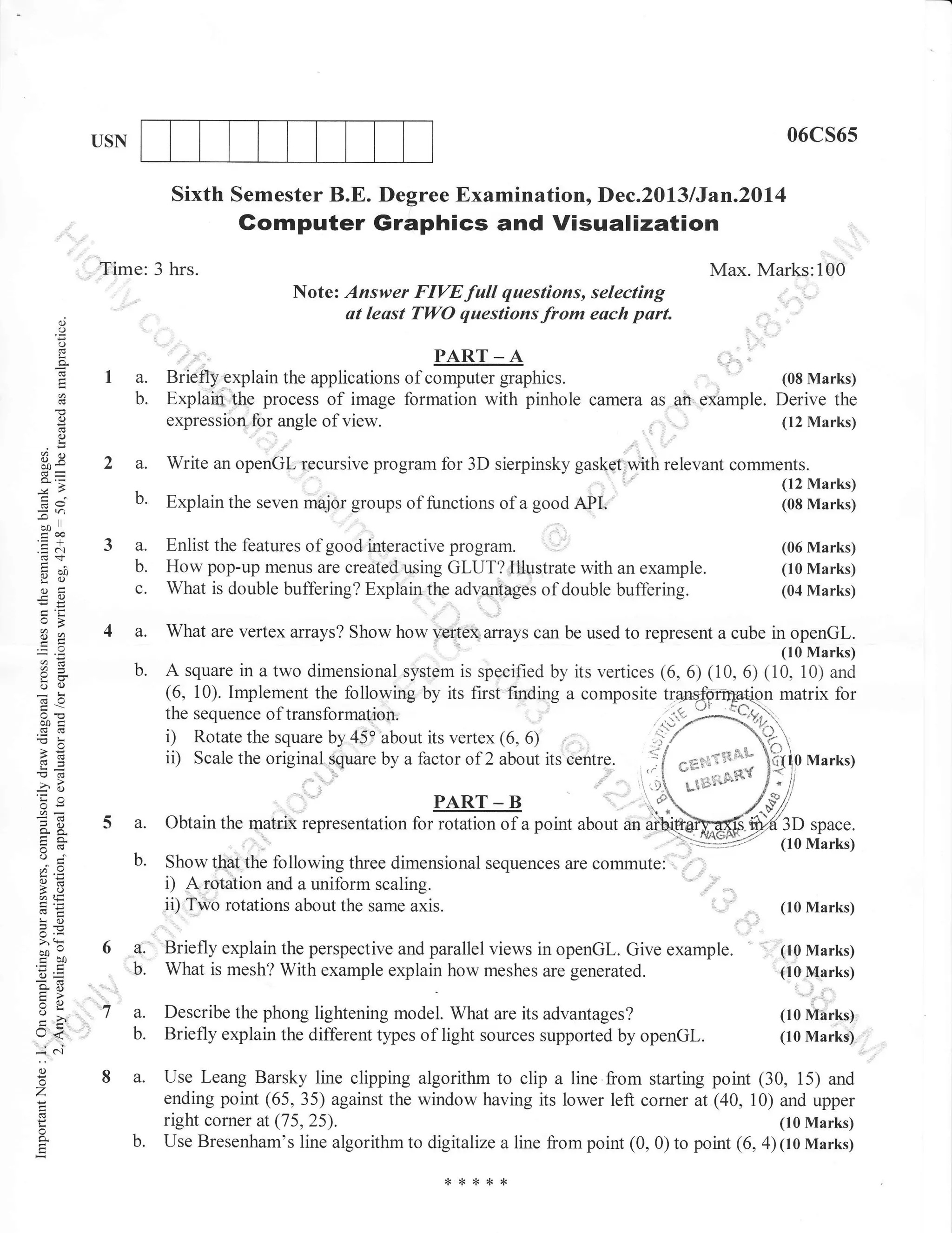 06cs65

USN

Sixth Semester B.E. Degree Examination, Dec.2013 lJan.20l4

Gomputer Graphics and Visualization
Time: 3 hrs.
o
o
o
o-

Max. Marks:100
Notez Answer FIVEfull questions, selecting
at least TWO questionsfrom each part.

"

PART _ A

..

,,,,,,,,

I a.
b.

Briefly explain the applications of computer graphics.
Explair,,the process of image formation with pinhole camera as gn,example. Derive the
expressiortfor angle of view.
(12 Marks)
.

2 a.
b.

Write an openGl. recursive program for 3D sierpinsky gasket with relevant comments.
Explain the seven major groups of functions of a good API.

3 a.
b.
c.

Enlist the features of good interactive program.
How pop-up menus are created using GLUT? Illustrate with an example.
What is double buffering? Explain the advantages of double buffering.

4 a.

What are vertex arrays? Show how vertex arrays can be used to represent a cube in openGl.

b.

A square in a two dimensional system is specified by its vertices (6, 6) (10,6) (10, 10) and
(6. l0). lmplement the following by its first fmding a composite
n matrix for

(.)

o

Eq
bo*
de
-lol)

ioo
.=N
<d+
Hho

Y()
(.)i
-O

a=

oc)
=!
cotr

!(n
'ia
or=

o-a
tr0.

,

(I0 Marks)
(04 Marks)

(10 Marks)

5 a. obtain the matiix representation forffiilof
Show ttrat

tt"

; '"'
r,rt:-".tr f*ng,

Marks)

Ti'**on

PART _ B

b.

(06 Marks)

....::i

the sequence of transformation.
i) Rotate the square by 45" about its vertex (6. 6)
i, Scale the original square by a factor of 2 about its centre.

oj

(12 Marks)
(08 Marks)

'

u

point about

3D space.
(10 Marks)

following three dimensional sequences are commute:

i) A rotation and a uniform

aE

ii)

scaling.
Two rotations about the same axis.

(10 Marks)

!o

5.v
aa0
6J=
EO

tr>
=o
o
VL

J<

:(.)

o

Z

6a,
'",.,

o'

ta.
b.

8a.

f

o
o.

b.

Briefly explain the perspective and parallel views in openGl,. Give example.
What is mesh? With example explain how meshes are generated.
Describe the phong lightening model. What are its advantages?

Briefly explain the different tlpes of light sources supported by openGl.

(10 Marks)
(10 Marks)
(10 Marks)
(10 Marks)

Use Leang Barsky line clipping algorithm to clip a line from starting point (30, 15) and
ending point (65, 35) against the window having its lower left corner at (40,10) and upper
right corner at (75,25).
(10 Marks)
Use Bresenham's line algorithm to digitalize a line from point (0, 0) to point (6, 4) 1lo Marksy

 
