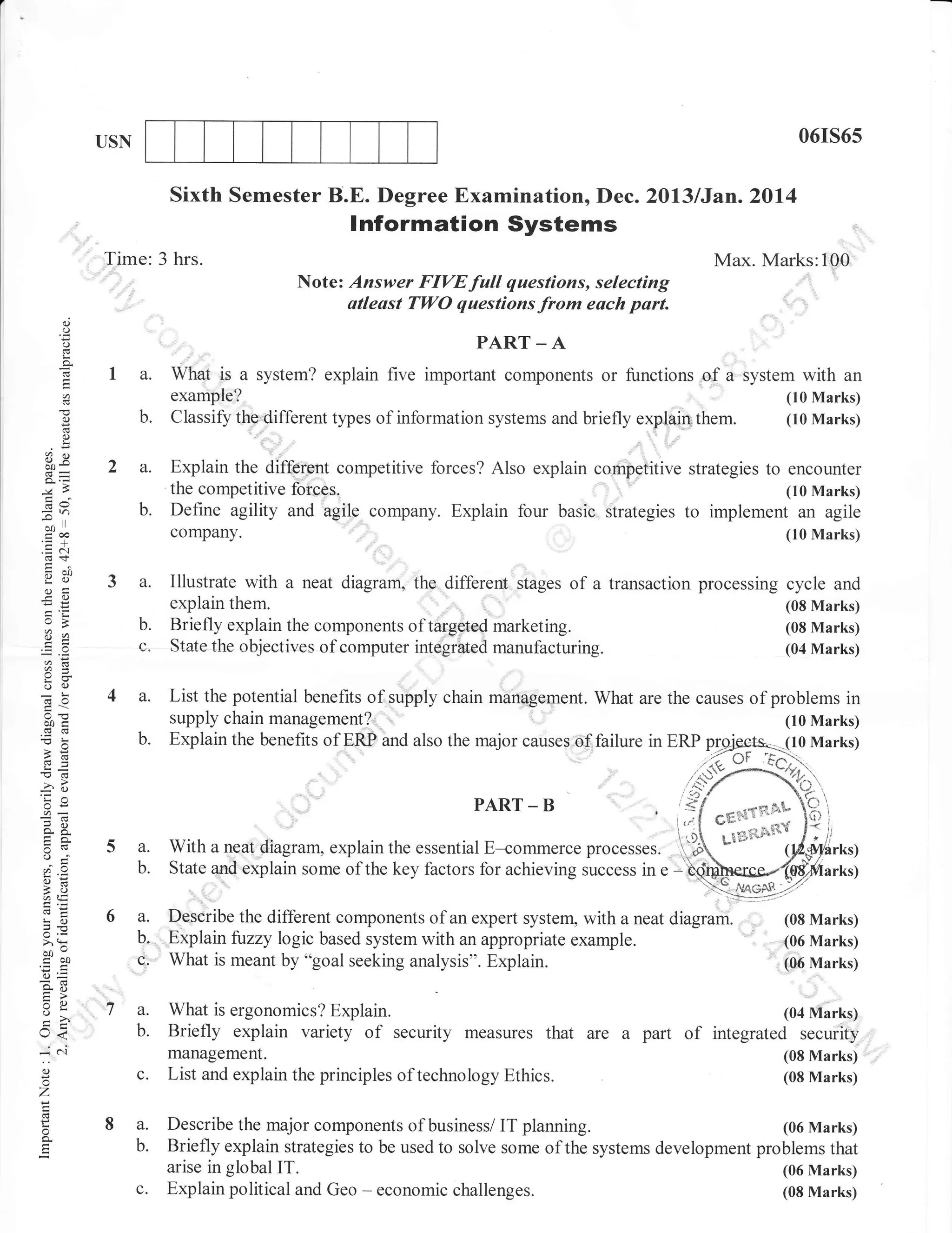 06rs65

USN

Sixth Semester B.E. Degree Examination, Dec. Z0l3/Jan.2Ol4

lnformation Systems
Time: 3 hrs.

Max. Marks:100
Note: Answer FIVEfull questions, selecting
atleast TWO questiins from each pa;.

d

o

PART _ A
f .l.ft
-ft

()

o.
E

C)

1a.

What is a system? explain five important components or functions of a system with an

example?

them.

(10 Marks)
(10 Marks)

b.

Classify the different types of information systems and briefly explain

a.

Explain the different competitive forces? Also explain cornpetitive strategies to encounter
the compet itive forces.
Define agility and agile company. Explain four basic strategies to implem.rJ':JilTil

o
!

ox
CgU

b.

ol)

coo
.= c-l
-il)
go)
(Jtr
-c c)

?a

3a.

Company.

(10 Marks)

c

Illustrate with a neat diagram, the different stages of a transaction processing cycle and
explain them.
(08 Marks)
Briefly explain the components of targeted marketing.
(08 Marks)
State the ohjectives of computer integrated manufacturing.
(04 Marks)

4a.

List the potential benefits of supply chain management. What are the causes of problems in

b.

6:

o(.)
o0i

b.
,6
-o6
-ao
'Ca
OE

o. 6.
o(v
oFi

PART

5a.
b.

6,i,
Lo

o'>- (i
boi olJ

6a.
b.

c.

o=

tr>
VL
=o
I

t<
*i 6i

;

z
o

o,

supply chain management?
Explain the benefits of ERP and also the major causes of failure in ERP plqi

With

-

'

B

a neat diagram, explain the essential E-commerce

processes.

c.

f {' u1..r;,stt l{
l''^[ o*tt="-:}1i
1r')& Lt
'';*

State and explain some of the key factors for achieving success in e

-

Describe the different components of an expert system, with a neat
Explain fuzzy logic based system with an appropriate example.
What is meant by "goal seeking analysis". Explain.

diagram.

a. What is ergonomics? Explain.
b. Briefly explain variety of security measures that are a
management.
c. List and explain the principles of technology Ethics.
8 a.
b.

(10 Marks)
(10 Marks)

'
],

hrks)
d"*/1,
arks)

(08 Marks)
(06 Marks)

i06 Marks)
(04 Marks)

part

of

integrated security
(08 Marks)
(08 Marks)

Describe the major components of business/ IT planning.
(06 Marks)
Briefly explain strategies to be used to solve some of the systems development problems that
arise in global IT.
(06 Marks)
Explain political and Geo - economic challenges.
(08 Marks)

 