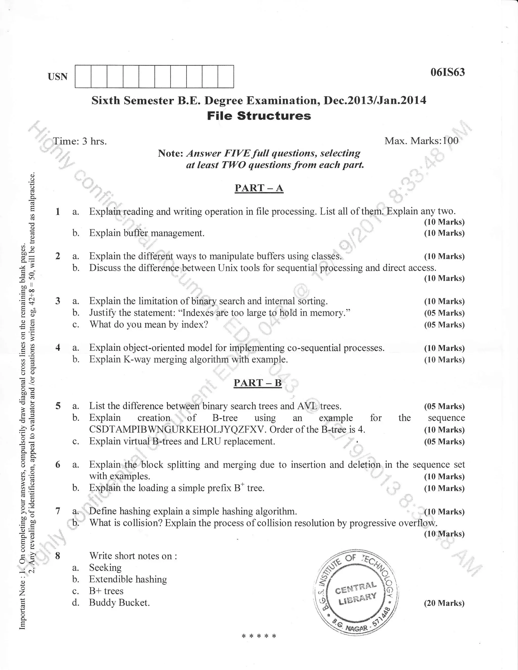 06rs63

USN

Sixth Semester B.E. Degree Examination, Dec.2013 lJan.20l4

File Structures
Max. Marks:100

Time: 3 hrs.
Note: Answer FIVEfull questions, selecting
at leust TWO questions from each part.

o
o
o

PART _ A

p.

I a.
()
(!

2a.

(10 Marks)
Explain the diffeient ways to manipulate buffers using classes.
Discuss the differenoe between Unix tools for sequenti4l processing and direct access.

b.
=n
-t
d)
troo
.=N

(10 Marks)

3a.

ibO
yo

Explain the limitation of biflary search and internal Sorting.
Justiff the statement: "Indexes arb too large to hold in memory."
What do you mean by index?

c.

o<

4a.
b.

d=

(10 Marks)
(05 Marks)

Explain obj ect-oriented model for implimenting c o -sequential processes.
Explain K-way merging algorithm with example.

b.

FO

*,a

(10 Marks)
(10 Marks)

].

Explain buffer management.

b.

o
L

oX
b0-

Explain reading and writing operation in file processing. List all of them; Explain any two.

(10 Marks)
(10 Marks)

(05 Marks)

oc)

..

boi
a(!

5a.

PART-B

List the difference between binary search trees and AVI. trees.

B-tree using an example

b.

= :''l
o-X

():

Explain creation ,, of

c.

-? c.r
'Ea
oi:

CSDTAMPIBWNGURKEHOLJYQZFXV. Order of the B,tiee is 4.
Explain virtual B-trees and LRU replacement.

6a.

oE
al=

(05 Marks)

for

the

sequence
(10 Marks)
(05 Marks)

Explain the block splitting and merging due to insertion and delotion in the sequence set
(10 Marks)
' ti"
yftt"tlaTpl.", ..
n -* tree.
Explain the loading a simple prefix B*
,,,i (10 Marks)

b.

!o
> (k

boo
troO

la.
'b.

ir=
qo
=>
VL
o

(r<

:^
0.)

o
-7

o

::

(10 Marks)
Define hashing explain a simple hashing algorithm.
What is collision? Explain the process of collision resolution by progressive oveiflow.
(10 Marks)

I

Write short notes on
a.

b.
c.
d.

Extendible hashing
B+ trees
Buddy Bucket.

:

Seeking

(20 Marks)

 