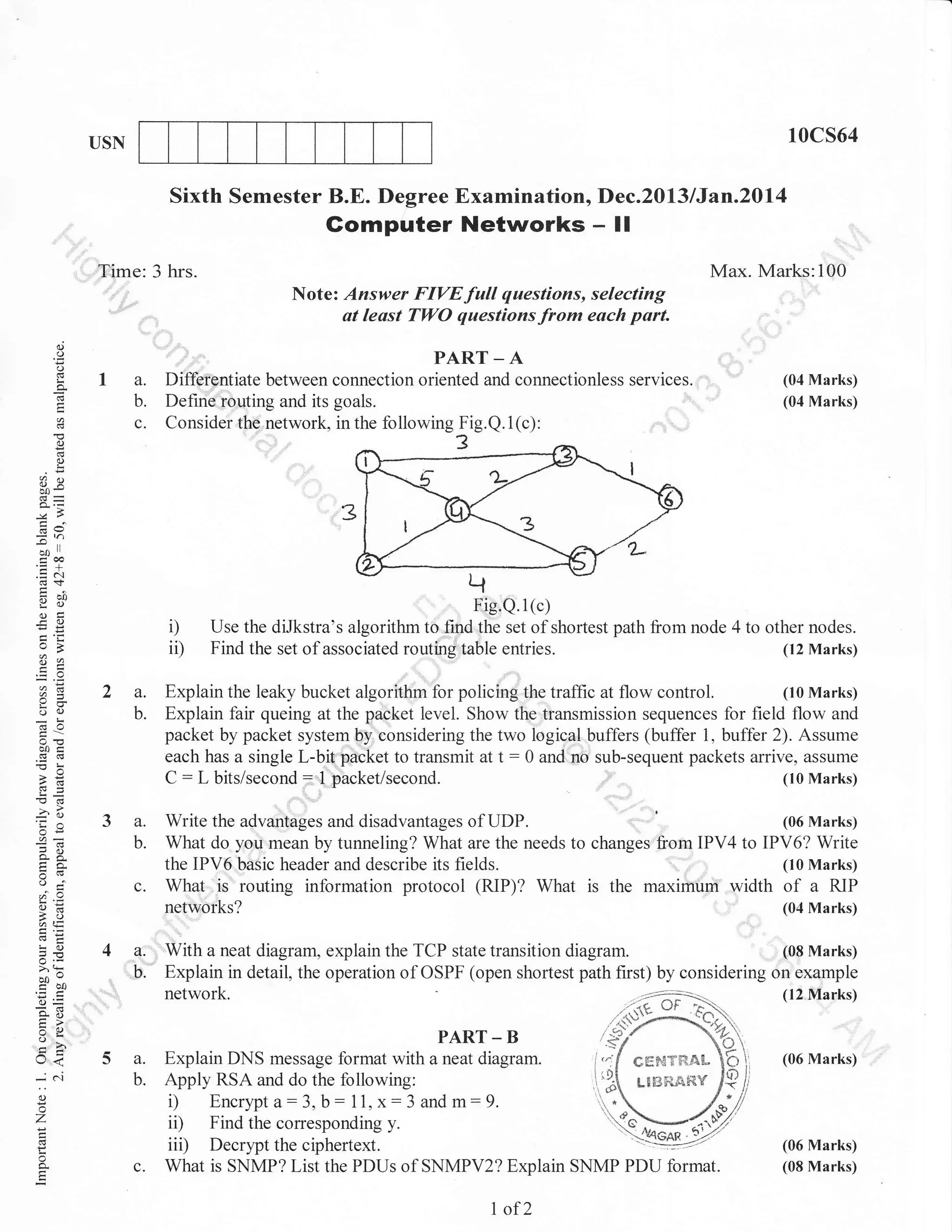 10cs64

USN

Sixth Semester B.E. Degree Examination, Dec.2013lJan.Z$l4

Gomputer Networks

-

II

Time: 3 hrs.

Max. Marks:100
Note: Answer FIVEfull questions, selecting
at leust TWO questions from each part.

d
o
o
L

a

, ,:

la.
b.

c.

PART-A

Differe,ntiate between connection oriented and connectionless services.
Define routing and its goals.
Consider the network, in the following Fig.Q.1(c):

(04 Marks)
(04 Marks)

o
o
!

oX
-&a
=h
o*r

E6
.= a'.1
Yd)
oEi
FO

i)
ii)

2a.

a=
oq)

do

b.

botr

'ia
or=

a.
b.

^X

c.

oj
o=

AE,
!C)
=E ,=

ao --

corJ
iD=
o- :
:o

-

c'.1

(10 Marks)
Explain the leaky bucket algorithm for policing the tralfic at flow control.
Explain fair queing at the packet level. Show the transmission sequences for field flow and
packet by packet system by considering the two logical buffers (buffer 1, buffer 2). Assume
each has a single L-bit paCket to transmit at t : 0 and no sub-sequent packets arrive, assume
(10 Marks)
C : L bits/second: .1 packet/second.

'

', '
(06 Marks)
Write the advaniages and disadvantages of UDP.
What do you mean by tunneling? What are the needs to changes fiom IPV4 to IPV6? Write
(10 Marks)
the IPV6 basic header and describe its fields.
What is routing information protocol (RIPX What is the maximum width of a RIP
networks?

(04 Marks)

network,

o

l/<

entries.

(08 Marks)
With a neat diagram, explain the TCP state transition diagram.
Explain in detail, the operation of OSPF (open shortest path first) by considering on example

Xa

->.

Fig.Q.l(c)
Use the diJkstra"s algorithm to find the set of shortest path from node 4 to other nodes.
(t2 Marks)
Find the set of associated routing table

5 a.
b.

()

o
'7

c.

(12 Nlarks)

PART _ B
Explain DNS message format with a neat diagram.
cg$€T**,CApply RSA and do the following:
L8BR.,&f{Y
i) Encrypt d:3, b : 11, x: 3 and m: 9.
ii) Find the correspondirg y.
iir) Decrypt the ciphertext.
^--',
What is SNMP? List the PDUs of SNMPV2? Explarn SNMP PDU format.

I of2

(06 Marks)

(06 Marks)
(08 Marks)

 