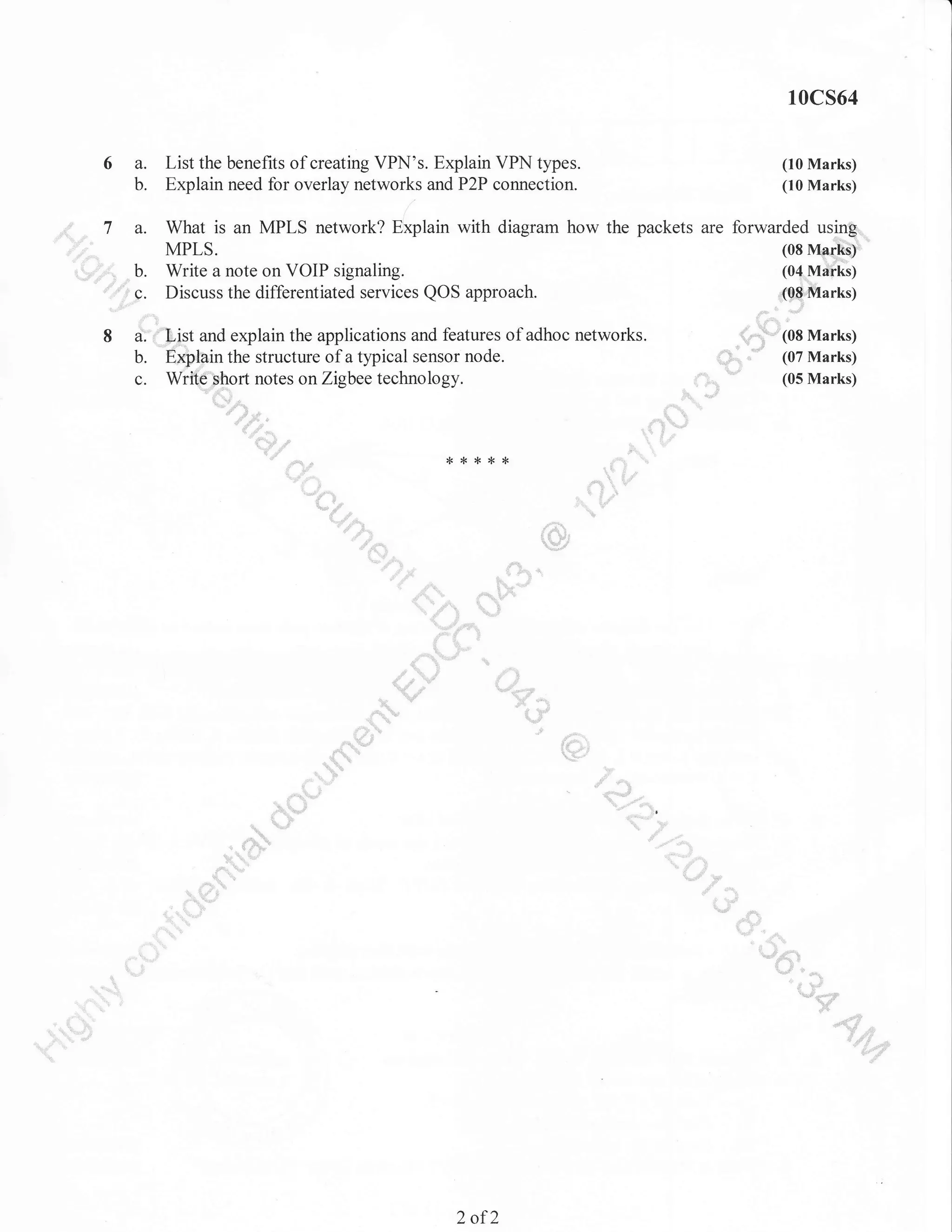 10cs64

6 a.
b.

List the benefits of creating VPN's. Explain VPN types.
Explain need for overlay networks and P2P connection.

(10 Marks)
(10 Marks)

t

usm&.._
; .'*"..'. a. What is an MPLS network? Ekplain with diagram how the packets are forwardedMa$'
_7
(08
MPIS
.,,,,,,,,,.,,::i b. Write a note on VOIP signaling.
(04nlarka)
(08 Marks)
g. Discuss the differentiated services QOS approach.
{ "
* -""r*'(oa Marks)
d:=f"'List and explain the applications and features of adhoc networks.
8
,]
b. ExptBln the structure of a typical sensor node.
#,J: (07 Marks)
(05 Marks)
rt notes
c. Wri*N'..r,,.-, on Zigbee technology
,*'.5o
:.:.=.::.
,,,..,,:,,...

i.;1.*';'
=
,,=,,,,.,,,,,

*

{<

*

{<

,&,"

"t.

t

,4tp j ,
:.* jl

*

{,'
&

fl*"q'-!

" **il

,.!
"j" r:.

.,r
;''=ij'

**

.

qJ
dP

::r'
'i::''
- r "li .i''

-,i1.

19

,"

d -e*uli^

*

*

'8, -*';+q,

::

,:

..

-.j/

m-

i' ':'"''
d& t
a?

,,{w
lfl
fa

Jt :i::i.:

'xir

*d*-

{h:':r

a "$o r&
-qP

4t^."b
€wf
ftB{-*""""'

::::

"lu,,l,rnnl)r,

&
u

!'

,i,

'
tt,,.f h

,Ia}

=:::,
it:

2

of2

,:::

't:"'':::'

 