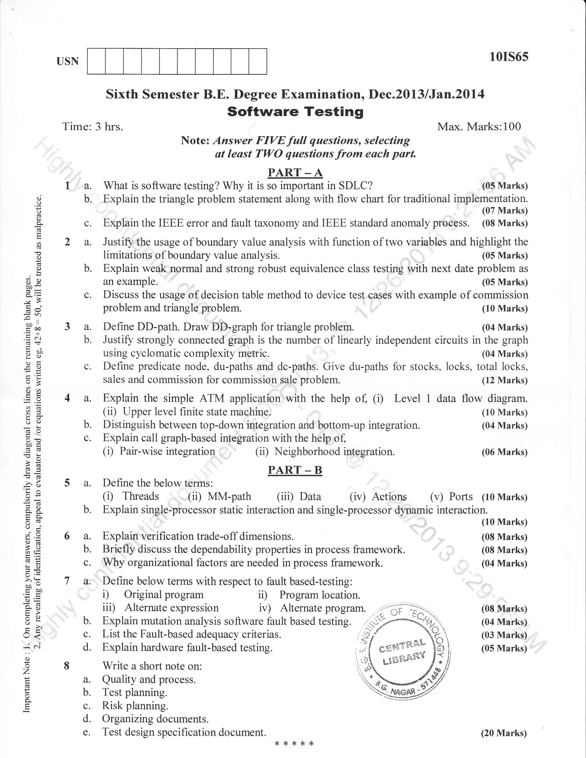 10rs65

USN

Sixth Semester B.E. Degree Examination, Dec.2013/Jan.Z0l4

Software Testing
Time: 3 hrs.

(.)

o

..
I '' a.
b.

Max. Marks:100
Note: Answer FIYEfull questions, selecting
at least TWO questions from each part.
PART _ A
(o5Marks)
What is software testing? Why it it * ir"portart in SDLC?
Explain the triangle problem statement along with flow chart for traditional implementation.

(.)

L

a

o
o

c.
2 a.
b.

ox

c.
6v

ool

troa

3 a.
b.

O:Y

otr
-O

o

c.

yj

4 a.

oO

b.
c.

d:

50c
c6(6

Explain the IEEE error and fault taxonomy and IEEE standard anomaly process.

Justiff the usage of boundary value analysis with function of two variables and highlight the
(05 Marks)
limitations of boundary value analysis.
problem as
Explain wbak normal and strong robust equivalence class testing with next date
(05 Marks)
an example
Discuss the usage of decision table method to device test qases with example of commission
problem and triangle problem.
(10 Marks)

Define DD-path. Draw DD-graph for triangle

Explain the simple ATM application with the help of (i) Level 1 data flow diagram.
(ii) Upper level finite state machine.
(10 Marks)
Distinguish between top-down integration and bottom-up integration.
(04 Marks)
Explain call graph-based integration with the hetrp ol
Neighborhood in!.ergration.

(06 Marks)

PART _ B
Define the below terms:

(i) Threads (ii) MM-path 1iiil Data

(iv) Actions

(v) Ports

(10 Marks)

Explain single-processor static interaction and single-processor dypamic interaction.
(10 Marks)

oj
o=
!o

>,q

boa50
o=
o- l'i
Xo
5e

lr<
*

b.

(04 Marks)

using cyclomatic complexity metric.
(04 Marks)
Define predicate node, du-paths and dc-paths. Give du-paths for stocks, locks, total locks,
sales and commission for commission sale problem.
(12 Marks)

(ii)

5 a.

problem.

Justifr strongly connected graph is the number of linearly independent circuits in the graph

-6

-4o
OE
=!Y
o5.

(07 Marks)
(08 Marks)

c'l

6 a.
b.
c.
7 q.
c.
d.

Explain verification trade-off dimensions.
Briefly discuss the dependability properties in process framework
Wtry organizational factors are needed in process framework.
Define below terms with respect to fault based-testing:
Original program
ii) Program location.
iii) Alternate expression iv) Alternate program.

(08 Marks)
(08 Marks)
,,"

1

(04 Marks)

D

,

-

CF

(08 Ftarks)

(04 Marks)

List the Fault-based adequacy criterias.
Explain hardware fault-based testing.

i,.#

(03 Marks)
(05 Marks)

()

o

Z

a.
o

b.
c.

d.
e.

Write a short note on:
Quality and process.
Test planning.
Risk planning.
Organizing documents.
Test design specification document.

(20 Marks)

*rr*{<{<

 