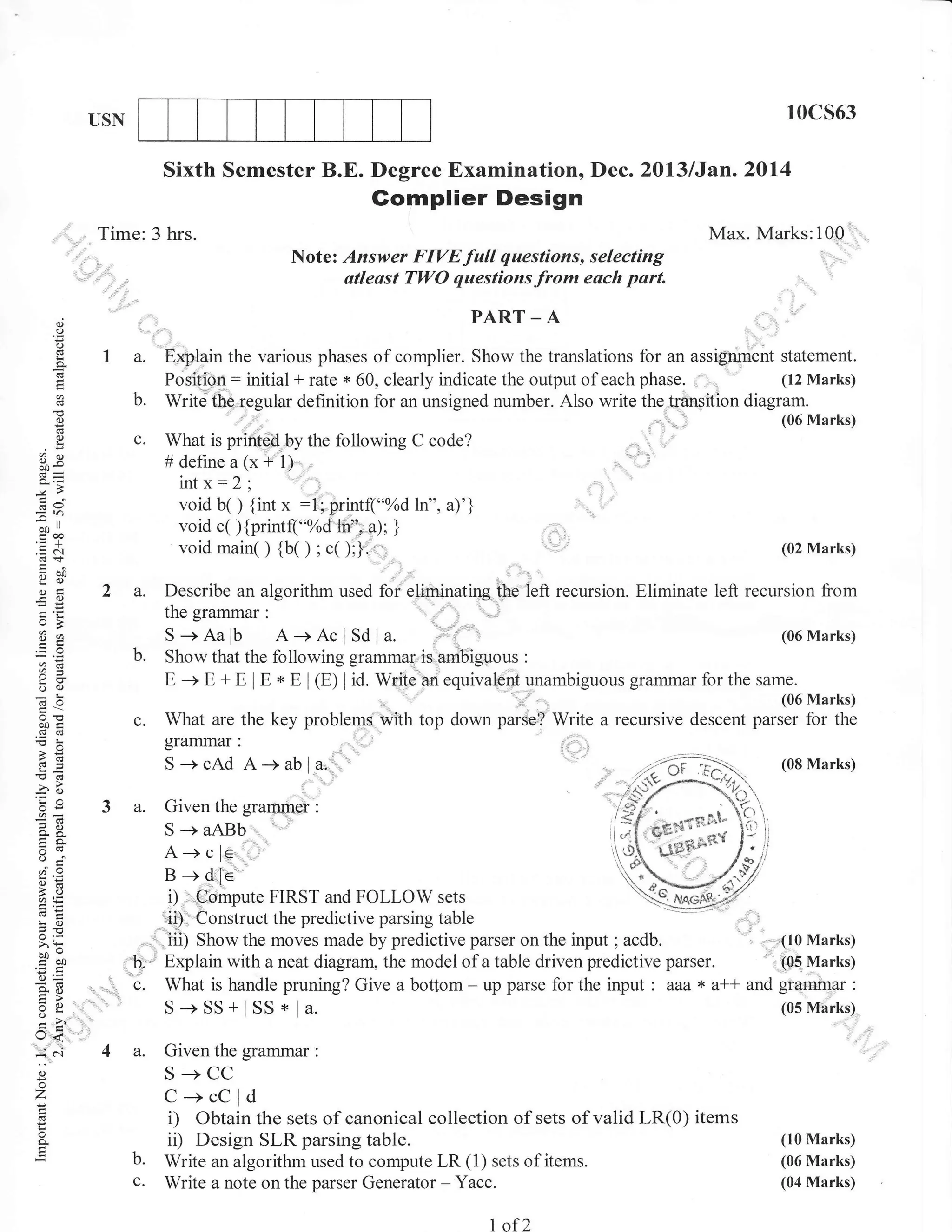 10cs63

USN

Sixth Semester B.E. Degree Examination, Dec. 20l3lJan.2014

Gomplier Design
Time:3 hrs.

Max. Marks:100
Note: Answer FIVE full questions, selecting
utleast Tl,yO questions from each part.

,

o
o
o
L

o

PART _ A

I a.
b.

Explain the various phases of complier. Show the translations for an assignment statement.
(12 Marks)
Position: initial * rate + 60, clearly indicate the output of each phase. ,
Write thq.regular definition for an unsigned number. Also write the transition diagram.
(06 Marks)

(.)
(.)

c.

ox

What is printed by the following C code?
# define a (x + l)

irrtx:2;

trca
.:N
(B+

()E:
o)

-c

o=

',

void b( ) {int x :l; printf("oZd ln", a)'}
void c( ){printfl'"%d ln", a); }
void main( ) {b( ) ; c( );}.

d9

p,'

69!

::,,

2 a.

(02 Marks)

Describe an algorithm used for eliminating the Ieft recursion. Eliminate left recursion from

b.

Show that the following grammar,is ambiguous :
E -+ E + E I E * E I (E) | id. Write an equivalent unambiguous grammar for the same.

c.

;u

What are the key problem$'with top down parse? Write a recursive descent parser for the
grarnmar :
- --:;=
)'r:F
(08 Marks)
S-+cAd A-+abla.

o()

-6

i

6
io
QO-

.!l

3 a.

tra
@=
lio
a tr=
E.<
LO

i)
ii)

z.Y
v.

ECO

o=
o. :i
tr>
Xo
o-

U<
:' -

:

A-+cle
B-+dfe

oj

uoo

Given the gramrner

D.

,,,:'
tJ.

Compute FIRST and FOLLOW sets
Construct the predictive parsing table
(10 Marks)
,, iii) Show the moves made by predictive parser on the input ; acdb.
(05 Marks)
Explain with a neat diagram, the model of a table driven predictive parser.
* v-t-t and grammar :
What is handle pruning? Give a bottom - up parse for the input : vsv
(05 Marks)
S-+SS+lSS*la.

a.

Given the grammar

o

S-+CC

Z

:

C-+cCld

o

D

o

b.
c.

Obtain the sets of canonical collection of sets of valid LR(0) items
ii) Design SLR parsing table.
Write an algorithm used to compute LR (1) sets of items.
Write a note on the parser Generator - Yacc.
1

of2

(10 Marks)
(06 Marks)
(04 Marks)

 