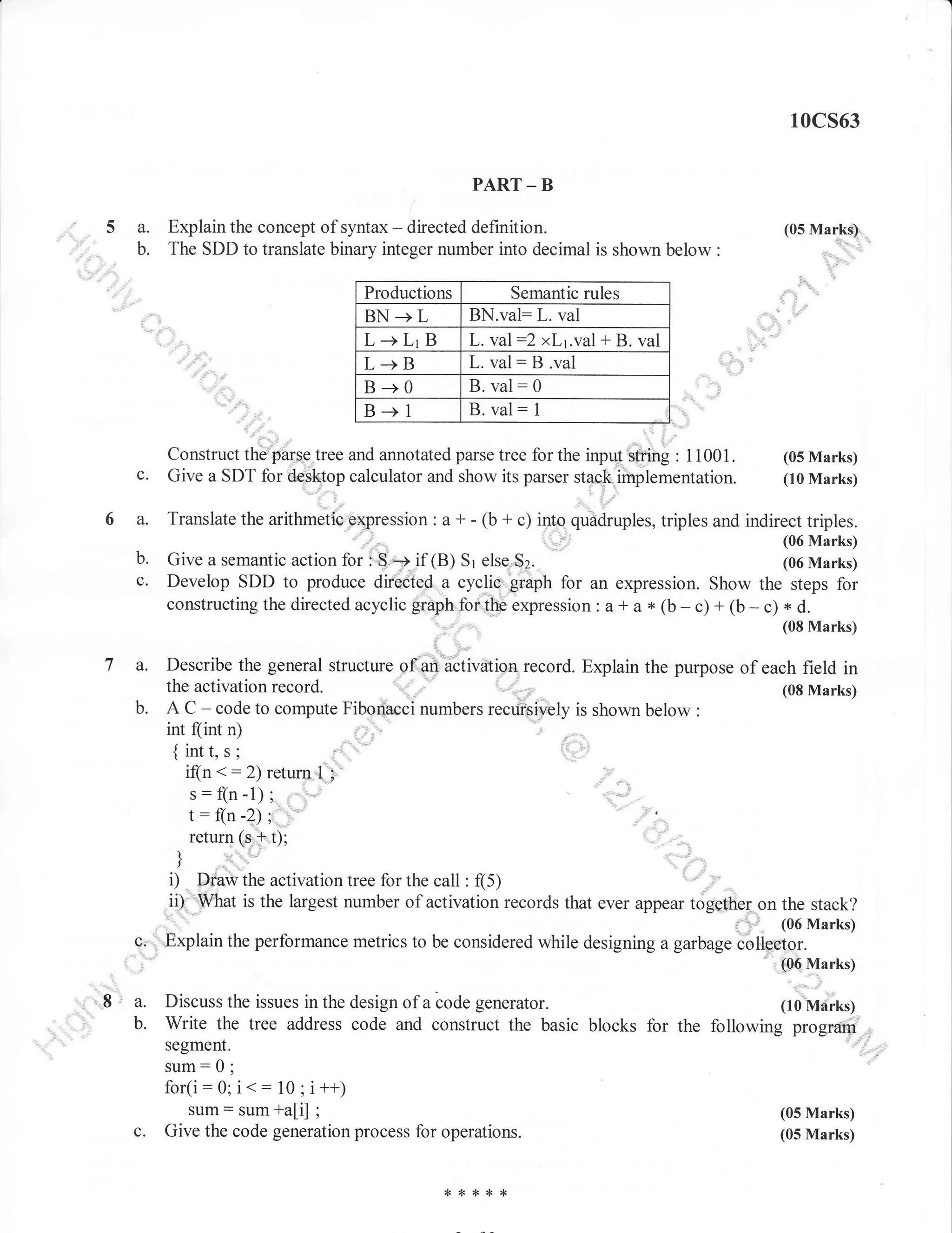 r0cs63
PART _ B

a.
b.

Explain the concept of syntax - directed definition.
The SDD to translate binary integer number into decimal is shown below

(05 Mark$,
::"",.

',..

"::
.

Productions

BN-+L

Semantic rules

L-+LrB

L+B

BN.val: L. val
L. va :2 xLl.val + B. val
L.va : B .val

B-+0
B-+1

B. va
B. va

:0
:1

c.

Construct the iarse tree and annotated parse tree for the input string : 1 1001 .
(05 Marks)
Give a SDT for desktop calculator and show its parser stack implementation. (10 Marks)

a.

Translate the arithmetiC.expression : a + - (b + c) into

b.

Give a semantic action i;",,S
if (B) Sr etse
Develop SDD to produce directed a cyclic grrpt for an expression. Show the steps for
constructing the directedacyclic graph forthe expression : a-t a* (b-c) + (b-c) * d.

c'

dri;rr*r,

sz.

-

[3:ffifii

(08 Marks)

lti.,

a.
b.

triples and indirect triples.

Describe the general structure of an aCtivation record. Explain the purpose of each field in
the activation record.
(08 Marks)
A C - code to compute Fiborthcci numbers recursively is shown below :

int f(int n)

{intt.s:

<: 2) retum I
s:f(n-l);
t: fln -2) ;
return (s,+ t);

if(n

;

'),t, ,

I

f

i)

Draw the activation tree for the call : (5)
W'hat is the largest number of activation records that ever appear together on the stack?
,,,,:, (06Marks)
c, ' Explain the performance metrics to be considered while designing a garbage .oll..jg]._
_.
' (06 Marks).

it)

a.
b.

Discuss the issues in the design of a code generator.

(10 Marks)

Write the tree address code and construct the basic blocks for the following program
segment.

sum: 0 ;

for(i:

c.

<:

0; i
10 ; i ++;
+a[i] ;
sum: sum
Give the code generation process for operations.

,F*{<ik*

(05 Marks)
(05 Marks)

 