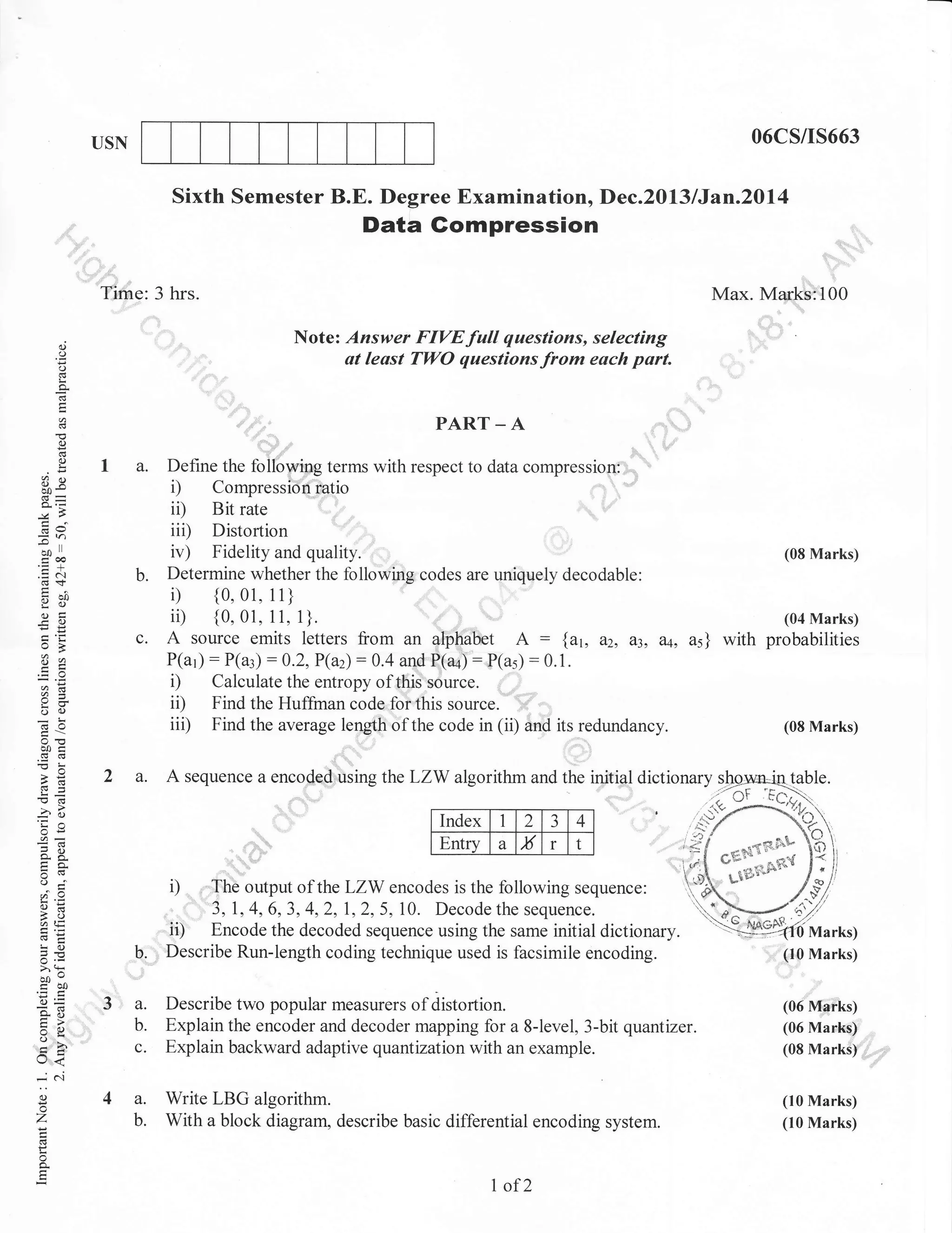 O6C5/15663

USN

Sixth Semester B.E. Degree Examination, Dec.2013 lJan.20l4

Data Gompression
.:

Tirne: 3 hrs.

Max. Marks:"tr00
N

o
o
(.)

"',"'

::;:: ; ;i"' {::: ; :;:';::*

,

!

'
0)
C)
L

D

ii)
iii)
iv)

6v
I

ioa

.=N

b.

Y()
oE

-O
=ts

,--..;,,,,,,,,,,,,,,

-A

":::;'#f

Define the following terms with respect to data compressiorr:
Compression i,atio

oX

-oo

t"":

PART

c.

Bit rate

Distortion
Fidelity and quality.
Determine whether the following codes are uniquely decodable:

i) {0.01. il }
iil {0.0r.11. l}.
A source emits letters from an alpliabet A : {ut,
P(ar): P(a:): 0.2,P(a2):

*.a

a=

ii)
iii)

oc)
do

,,,

0.4 aqd P-(a+):

(08 Marks)

(04 Marks)

d2, a,3, aq, as} with probabilities

P(a5):0.1.

Find the Huffman code,forthis source.
Find the average lenglh of the code in (ii) and its redundancy.

(08 Marks)

00a
(!(g
>e
/6

2 a.

lndex l 2 J 4
ltndexltlzl:l+l
Entry
ffi a x r- t

3a
'Ea

48.
trs
o(!
oFl"
a=
3o
atE
C'!o

5.e
>'!

bo'EO!
o=
so

tr>
o*

U<
-.; 6i
o
o

z

A sequence a encoded using the LZW algorithm and the initial dictionary !-@gn=iqtal

..r-9.{}
rv./ *}

iy'-**rq:,r".,8
I^<
l.L -'
ti;i'-ilr'- 1-"
g,

, -'l C,L''* - e'd
C,u'- -e'd

D ; rfhe output of the LZW encodes is the following sequence: , }
,f
,, 3,1,4,6,3,4,2,I,2,5,70. Decodethesequence.
u}1={-{l'
ii) Encode the decoded sequence using the same initial dictionary -il$e%-o Marks)
b. Describe Run-length coding technique used is facsimile encoding.
(I0 Marks)
3 a.
b.
c.

Describe two popular measurers of distortion.
Explain the encoder and decoder mapping for a 8-level, 3-bit quantizer.
Explain backward adaptive quantuation with an example.

4 a.
b.

Write LBG algorithm.
With a block diagram, describe basic differential encoding

P

I of2

(06 Marks)
(06 Marks)
(08 Marks)

(10 Marks)

system.

(10 Marks)

 