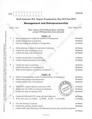 10AL61

USN

Sixth Semester B.E. Degree Examination, Dec.2013 lJan.20l4

Management and Entrepreneurship
,::',

Tinre,, 3 hrs.

Note: Answer FIVEfull questions, selecting
at least TWO questions from esch psrt.

o
o
o

Max. Marks:100
:,:,
. .)

L

PART

a.
b.
c.

;n
--tt
troo
.= .-.1
cg$
no0
YO
otr
-O

-P

o>
o2
;I
o(.)
60
boi

Define planning. Explain the importance of planning.
Explain the steps in planning process.
Explain the steps in decision making.
::,

(06 Marks)

Explain the principles of organization.
Explain selection procedure of personnel.

(10 Marks)

a.
b.
c.

oX
bo-

(08 Marks)

a.
b.

()

Define rnanagement. Explain the functions of management.
Explain management as profession.
State and explaia the principles of management.

a.
b.
c.

o

-4o
oi=

Explain the steps in controlling.
Explain the purpose of communication.

(06 Marks)
(08 Marks)

What are the requisites of extellent coordination?

(06 Marks)

5s.

:9

b.

orv
o'j

c.

u=
a, tE

-A
(02 Marks)
(10 Marks)

(08 Marks)
(06 Marks)

,,,,,,,

(10 Marks)

PART _ B
De fi ne

entrepreneurship. Explain the characterist ics o f entrepreneur.

Differentiale manager and entrepreneur.
U*raa,,rrrlous types of entrepreneur.

(04 Marks)
(08 Marks)

6a.

Define SSI. Explain objectives and scope of SSI.
b. Explain the role of SSI in economic development.
c. , 'Explain the steps for starting an SSI.

Ni
!O

x.Y
Y,,
^:
aoC

tr

or.)

aJ=
so

tr>
=o
oVL

U<
*N
o
o
'Z
L

o

o.

(08 Marks)

A.-^.

::..:::

*ae NlsP

lf 4. Explain zuADB and KCTU along with their objectives.
a. r-.Pr4ur 14-.1I-rD AllLl I2 I U ArUrrB WlLll Llltr[
' 6. Write short notes on: i) SIDO, iD SIDBI, iii) DIC, iv) TECSOK.
:.!

8 3.
b.
c.

UUJEULT

project
Explain the contents of project reporl.
Give the meaning of a

(10 Marks)
(05 Marks)

IE

,(05 Marks)

(0sMq*s)
(12 Marks)

(02 Marks)
(08 Marks)

Explain PERT and CPM along with differences between them and their limitations.
(10 Marks)

 