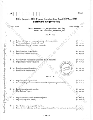 l0rs51

USN

Fifth Semester B.E. Degree Examination, Dec. 20l3lJan.2014

Software Engineering

.,'rll',

,,,i'i'

Max. Marks:100

,T,ime: 3 hrs.
i,.,,'

Note: Answer FIVE full questions, selecting
atleast TWO questions from each part.

'

o
o
o

PART _ A

q

(.)

()

La.
b.
c.

ox

Define software, software engineering, software process.
What are attributes of good software?
Explain two types of emergent properties.

(06 Marks)
(08 Marks)

Explain system a.p.nauUitiry.
Explain the process iteraiioif ;

(10 Marks)
(10 Marks)

Give software requirement documbnt"(IEEE atandard).
Explain requirement validation. : .r-'' ll

(10 Marks)
(10 Marks)

(06 Marks)

Gle

-uo

ll

trca

2a.
b.

.=N

tsdJ

oEl
FO

3a.
b.

o2

t''

:,,

a=
o()

4a.

50i
cnd

b.

cd

PART _ B

5a.
b.

o-l
9.9
6=

6E
!o

6a.

o.>, li
boca0
so
tr>
:o
VL
U.

U<

(10 Marks)
(10 Marks)

,],

-'a
'ia .i=
o

o-a
tr0.

"'

Explain structured methods.
Explain risk management.

,G
'c

:

b.

Explain system organization.
Give state,diagram for weather station and explain design evaluation., ,:
",,,,

(10 Marks)
(10 Marks)

,

'lr'i

""

Explain extreme programming.
Give Lehman's laws.

(10 Marks)
(10 Marks)
,

':':7

b.

Explain clean room software development.
Explain component testing.

a.
b.

(10 Marks)
Give factors governing staff selection.
Name factors affecting software engineering productivity and cost estimation techniques.

a.

(10 Marks)
(10 Marks)

-N
(.)

o

'7

(10 Marks)

o

***,f*

 