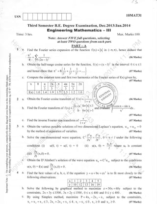 1q
1OMAT31

USN

Third Semester B.E. Degree Examination, Dec.2013 /Jan.20l4

Engineering Mathematics
Time: 3 hrs.

- lll

Max. Marks:100

Note: Answer FIVEfull

| 'a.
6)

f(x)= lxl in (-n.n).

hence deduce that
(06 Marks)

8 fr(2n-l)r'

a

b.

o
o

EE

Find the Fourier series expansion of the function

n2gl
,'
-.

o
o

(g

questions, selecting
at least TWO questions from euch part.
PART _ A

urd h"n.e

c.

f(x) = (* - 1)' in the interval
'

Obtain the half-range cosine series for the function,

jnq* that n2 = *{+ * * * +.

}

u'3'5',)

0<x<

1

(07 Marks)

Compute the constant term and frst two harmonics of the Fourier series of

(x)

given by,
(07 Marks)

x

G9

0

1.0

TE

;J

J

f(x)

EB
ol

2n

TC

=r)
-t
o0'
troo

1.4

1.9

5x

1.5

a.

Obtain the Fourier cosine translorm

b.

FO

Find the Fourier transform

o>
a2
o=

1.0

;J

J
"

r.7

2n

1.2

4n

of f(x)
'

ol itx; = I[r- -

x:

t 0

oO

=

(06 Marks)

--1 .
1+x'

Zxcosx-sinx

for lxl <
forlxl >

----------r----0

x'

-

X,

(07 Marks)

50tr

c.

Find the inverse Fourier sine transform of

-v
>6

a-

Obtain the various possible solutions of two dimensional Laplace's equation, u** * ur, = 0
by the method of sepaiation of variables.
(07 Marks)

-ao
!Q
a- 6-

(07 Marks)

#r.

. _, o-u o-u
Solve the one.dimensional wave equation, C': . --,
a)

b.

^)

dxVA

o-i
,; .9

conditions

(i)

u(0,

t) : u(1,0 : 0

(ii)

dt'

0'< x,< / under the following

VL

u(x, 0)

:

atE

(iiD

!o

6.v
>'!
oolo0
o=

c.
4 a.

o
o

o

(07 Marks)

:

.au (x.0)

flx) and

f

= 0.

(06 Marks)

Find the best values of a, b, c, if the equation
fo llo wing observations.
x

z
P

= o.

b.

c.

where uo is constant

Obtain the D'Almbert's solution of the wave equation un = C2u** subject to the conditions
u(x" 0)

:o
VL
o

t<
-' ..i

ff{*,o)

T

I

2

y=a+bx+cx2

is to fit most closely to the
(07 Marks)

J

4

5

v 10 t2 13 t6 t9
Solve the following by graphical method to maximize z = 50x + 60y subject to the
constraints,2x+ 3y<1500, 3x+2y<1500, 0( x <400 and 0<y<400.
(06 Marks)
By using Simplex method, maximize P=4xr -2xr-x. subject to the constraints,
xr +x2 *X. (3,2xr+Zxr*X. ( 4,xr-x, <0, X, )0 and xz )0.
(07 Marks)

 