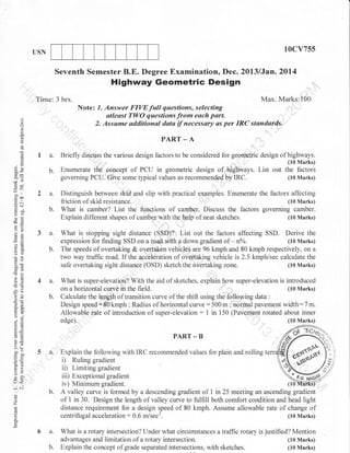 10cv755

USN

Seventh Semester B.E. Degree Examination, Dec. 2Ul3/Jan.2OL4

Highway Geometric Design

(,)

o
o
cg

Time: 3 hrs.
Note: 7. Answer FIVEfull questions, selecting
T'lr//l
:-.^^.:^--l'..^.-^--t^-...
-zl^--^t
atleast TWO questions from each part.

.
o

I a.

Max. Marks:100

PART_A
.

Briefly discuss the various design factors to be considered for geometric design

{)
!

(]X

,l

"tiifrt[?l;

b.

Enumerate the concept of PCU in geometric design of highways. List out the factors
governing PCU. Give some typical values as recommendod by IRC.
(10 Marks)

a.

Distinguish between skid and slip with practical examples. Enumerate the factors affecting
(10 Marks)
liiction of skid resistance.
What is camber? List the functions of camher. Discuss the factors governing camber.
(10 Marks)
Explain different shapes of camber with the help of neat sketches.

de

-bJr

I

troo
o:Y

b.

-O

a.
a:
oO

b.

-!

50i

E(0
-?o
OE

a.
b.

o-a
o'v
o.j

6,i,

5 a

U<

:(f

b.

o

Z
o

a
E

(10 Marks)

PART _ B

!o

bocbo
o=
o. :j
F>
VL
=o
o

What is super-elevation? With the aid olsketches. explain how super-elevation is introduced
(10 Marks)
on a horizontal curve in the field.
Calculate the lelgth of transition curve of the shift using the following data :
Design speediSOkmph; Radius of horizontal curve:500m; normal pavement width:7m.
Allowable rate of introduction of super-elevation : 1 in 150 lPavement rotated about inner
edge).

E=

=.:?
Xa

What is stopping sight distance (SSD)? List out the factors affecting SSD. Derive the
(10 Marks)
expression for finding SSD on a road rzrith a down gradient of - no/o.
The speeds of overtaking & ovleltaken vehicleg are 96 kmph and 80 kmph respectively, on a
two way traffic road. If the acceleration of oVertaking vehicle is 2.5 kmph/sec calculate the
(10 Marks)
safe overtaking sight distance (OSD) sketch the overtaking zone.

6 a.
b.

Explain the following with IRC recommended values for plain and rolling t
i) Ruling gradient
ii) Limiting gradient
iii) Exceptional gradient
iv) Minimum gradient.
A valley curve is formed by a descending gradient of 1 in 25 meeting an ascending gradient
of 1 in 30. Design the length of valley curve to fulfiII both comfort condition and head light
distance requirement for a design speed of 80 kmph. Assume allowable rate of change of
centrifugal acceleration : 0.6 m/sec3,
(10 Marks)
What is a rotary intersection? Under what circumstances atraffrc rotary is justified? Mention
advantages and limitation of a rotary intersection.
(I0 Marks)
Explain the concept of grade separated intersections, with sketches.
(10 Marks)

 