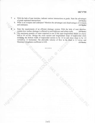 10cv755

7 a.
' rr
;,,."

b.

,,

With the help of neat sketches, indicate various intersections at grade. State the advantages
of grade separated intersections.
(10 Marks)
What is an overpass and underpass? Mention the advantages and disadvantages of overpass
Q'- -----'

*d underpass.
(10 Nlarks),
,.
I .,u. State the requirements of an efficient drainage system. With the help of neat sketches,
i..; explain how surface drainage is effected in rural highways and urban roads. (10 Marks)
b:{'Il}e

maximum quantity of water expected in one of the open longitudinal drains on clayey
ryS: 0.9 m3/sec. Design the crois section and longitudinal slope of trapezoidal drain
asstlffig the bottom width of trapezoidal section to be 1.0 m and eross slope to be 1.0
vertiCal''to" 1.5 horizontal. The allowable velocity of flow in the drain is 1.2 m/sec and
,-'. .,n
Mannin$?{,r,,0.!shness coefficient is 0.02.
(10 Marks)

""t|*15,.

.:.....

***

..::--'''!

,,::,

.:1.{1.]]i

,. rt"i

,r li.

tr.'

2 of2

{<

,:

i it

i"

..; ,,'l

,,,

 