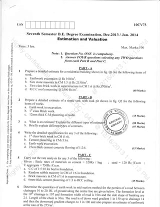 10cv73

USN

Seventh Semester B.E. Degree Examination, Dec.2013

Estimation and Valuation
o
o
(.)

/ Jan.2ol4

Time: 3 hrs.

Max. Marks:100

o.

Note:

l.

Question No. ONE is compulsory.

2. Answer FOaR questions selecting any TWO questions
from each Part B and Part C.

o
d
()
!

?Q)

I

PART - A
Prepare a detailed estimate for a

69

-o0

residerrtiut-Effillhown in fig. el for the following items of

a. Earthwork excavation (@ Rs 100/m3.
b. Size stone masonry in dla r @ ns 21501m3.

I

troo
.=N

c.

:il

Yo
o=

d.

=aJ

's
First class brick work in supersrructu-re in
R.C.C roolconcreting @3500 Rs/m3.

o2
6X

2

o()

botr

::

cM l:6 (D, Rs 3700/m3.
(40 Marks)

PART. B

Prepare a detailed estimate of a siptic
items of works.
a. Earth work in excavation.
b. 1't class Brick work.

turTffi*

pit shown in fig. e2 for the following

(15 Marks)

k=

-ao
=l
o- 5-

3 a. What is an estimate? Explain the different types of
b. Briefly explain different types of contracts.

o.e
o-i

A,i,
Lo

-

o

7
o

c-l

5
'

PART. C
Carry out the rate analysis for any 3 of the 6iio@,
Given : Basic rates of materiais as cement : 320Rs
C aggregate : 750Rs /Cu.m.
a. C.C of l:5:10 for bed in foundation.
b. Random rubble masomy in CM of 1:6 in foundation.
c. Brick masoffy in CM of 1:6 in superstructure.
d. 6mm thick cement plastering of 1:3 to RCC ceiling.

(08 Marks)
(07 Marks)

ut9t*

Write.the detailed specification for any 3 of the following
a. I't class brick work in CM (1:6).
b. Cement plastering in CM (1:6).
c. Earth work excavation.
d. 25cmthick cement concrete flooring of l:2:4.

o=

>q^.=
oo"
trbQ
o=
go
tr>
:o
UL

.uqx?x

I

:

(I5 Marks)

bag

;

sand

:

120 Rs

/Cu.m

;

(15 Marks)

Determine the quantities of earth work in mid section method for the portion of a road between
chainages 10 to 20. RL of ground along the centre line are given below. The formation level at
the 10"'chainage is 107 and formation width of road is 10m and the side slope of banking are
2:1. Length of the chain is 30m. The road is of down ward gradient I in 150 up to chainage 14
and then the downward gradient changes to 1 in 100 and also prepare an estimate of earthwork
at the rate of Rs 275lm'.

 