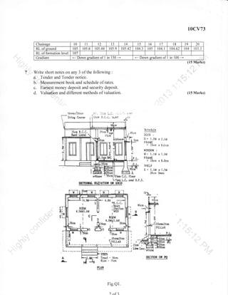 10cv73
t0

Chainage

RL ofsround
RL of formation level
Gradient

lt

12

t3

t4

l5

l6

l7

105

105.6

105.44

105.9

105.42

104.3

l0s

104.1

107

*

Down eradient of

.-

I in 150 -

Write short notes on any 3 of the following

Down sradient of

I in

I

Sche,dula

lcrn

,41cnt

l*
t,.
.a

I

i.l+O*t

lcm
l5c

1-

ffiiru +!
N

I

I

LT.,UK

B

:

= 1.?l{ r

Z.[,Nl

*"R*uR

= ltlcrn x I.0 cm

1

$[

vrIX!{D0ld

r

tlt l.lM x l.$l,l
FRdME

x

10cr.r

x

$,Sc*r

5H8LF

5=1"1Mx1.5M

FtJEfl"l

2ilcm l)+e*

C,C. Floor

S$ofItrTL EIfiYITIOfl,

l{.il_.{lF,
sll!
-lll
I
RobM Fl
{.5Mt1.6M U

---l.

Iif;r'
f

.:tf

t'

r--

ffi

JYIM

L.L.

b.F

{.0M
'".r.R.c"c,
r8eam

,2orticm
'WEB

4.oM+3.6i{

gl

.-?O<rnt?0cm

lB

T

Ro0M

L^^

.Sfr--l

OY

IBED

I

1 I

- l0cm
- lSen

Tread

Rise

-

1

20
03.3

(15 Marks)

(15 Marks)

2t)emT*fr.f
I

100

104

:

a. Tender and Tender notice.
b. Measurement book and schedule of rates.
c. Earnest money deposit and security deposit.
d. Valuation and different methods of valuation.

O*

t9

t8
t04.62

qIdII

Fig.Q1.
?

nf3

i

ssffflofi oil s0

 