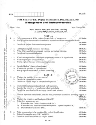10AL51

USN

Fifth Semester B.E. Degree Examination, Dec.2013 lJan.20l4

Management and Entrepreneurship
Time: 3 hrs.

Max. Marks:100
Note: Answer FIVEfull questions, selecting
at least TWO questionsfrom each part.

()

PART _ A
. ,r...
(05 Marks)
Define management. Write various characteristics of management.
Briefly.,plplain the various levels and skills required at different mapp -e_ment levels.
fDAD'Tt

.9

()

Eta-

=
PD.
3

E
oL.

Explain thb various functions of

A

I ',,i
'

(05 Marks)
(10 Marks)

planning.

(05 Marks)
(05 Marks)

management.

.

t,,

(.)
6Ar

&5L4.
o'=

D.

Ee

c.

-€
:E& 3
(o+

a.

3
o0

Define planning'd:discuss its importance.
Write differences between strategic planning and tactical
Explain various steps bfplanning.

",
t,,

(10 Marks)

I

E^a
9d
otr
-O

b.
C.

What is an organization? Eiplain the purpose and nature of an organ:r;ation. (05 Marks)
(05 Marks)
What are principles of organization?
(10 Marks)
Briefly explain the steps in the selection procedure.

=P

*i
EE

4

a.
b.

=.9
Yo'!.
o6)

Explain Maslow's theory of motivation.'
What are the qualities of a good leader?
Briefly explain the essentials of sound controlling.

-!

9pq

#b
>F

eq

5

PART
a.
b.

L=

:)
'ts

C.

9=
tro-i
6c6
o.j

aB- 6

a.
D.

6vw.

a=

68,

EE 7
!o

a.

>'!
LW :"

(,=
qii

B

What are the qualities of.an entrepreneur?
Explain the tlpes of entrepreneur.
Explain the variotis Stages in entrepreneurial process.
Enumerat€ih€ characteristics of small scale industries.
Describethe objectives of small scale industries in India.
Explain ths steps involved in setting up a small scale industry.

Marks)
Marks)
Marks)
(05 Marks)
(05 Marks)
(10 Marks)

,"Mention important central and Karnataka state government institutions providing pupport to
SSIs.

o.qp

-

b.

c.

:o
v9
o-

(05 Marks)

What are the objectives and functions of KIADB?
Write short notes on any two:

(05 Marks)

ii)
iii)

Lr<

Karnataka State Small Industries Development Corporation (KSSIDC).
District Industries Centre (DIC).

(10 Marks)

-C
o

9

ED.
LA

o.

8a.

Write various points to be considered for project identification.
Write differences between PERT and CPM.
Explain in detail the contents of "Project Report".

(05 Marks)
(05 Marks)
(10 Marks)

 