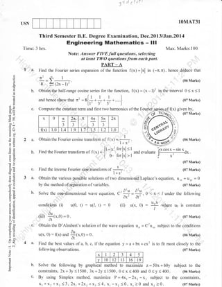 d'd a'dr

3,

I

1OMAT31

USN

Third Semester B.E. Degree Examination, Dec.2013lJan.2ol4

Engineering Mathematics

Time: 3 hrs.

- lll

Max. Marks:100

Note: Answer FIVEfull questions, selecting
at least TWO questions from euch port.
PART _ A

1 a, Find the Fourier series
o
o
o

/!

@

-l

b.
o

hence deduce that

I

--

(06 Marks)

h.n.. showthar n'

L

c.

-y>

0

flx)

ra'

=r{}***}. )tr- 3'

0<x<

1

(07 Marks)

}
)

Compute the cohstant term and first two harmonics of the

x

=
-*l
goo
.= c

f(x) = (x - 1)' in the interval

Obtain the half-range cosine series for the function,
und

C)

6e

f1x;=lxl in t-n.n).

8 ?)12n-l)r'

!
g

()X

expansion of the function

1.0

;J

2n.....

TE

J

t.9

;J

t.7

t.2

.{o
./

/^<t

2n

1.5

;J

t.4

5n

1.0

4n

....,.11,

,/.,J f
1s1
!q);

izl

.1

ihO

yo
otr
FO
o2

2 a.
b.

Obtain the Fourier cosine transform
Find the Fourier transform of

f(x) = i

[ 0

a=

oo)
ootr
c6(€
>6
L=

'od
5c,
5 -!l
o-X

c.

3a.

Find the inverse Fourier sinc tiansform of

b.

.

0

(07 Marks)

(07 Marks)

(i)

) ^)
_ , d-u d-u
C--;-ox- ol'=-.0<x</under

u(0,

t) :

u(1,

0:

(ii)

0

u(x. 0)

:

o.
(ur) _(x.0) = 0.

llox

,

tr>
=o
5r

Obtain the D'Almbert's solution of the wave equation un
u(x. 0)

4 a.

:

1-

f1x) ura

the following

where u6

is

constant

(07 Marks)

ot

c.

=0

^

Solve the one-dimensional wave equation,

o-U

o

l--------:-------dx
J
x'

*u,

conditionS

5.e

o
'7

>l

Obtain the various possible solutions of two dimensional Laplace's equation, u*,

.

c.i

forlxl

ixcosx-sinx,

and evaluate

#,

'i,

!o

J

|

by the method of separalion oIvariables.

a-d(E

o<

|

(06 Marks)

(07 Marks)

oj

boo
tb0

of f1x; = --! ,
l+ x[t-*t forlxl<l
-

$f

- C'u,*

*.0):0.

subject to the conditions
(06 Marks)

Find the best values of a, b, c, if the equation
fo llo wing observations.
x

2

v t0 t2
Solve the following by graphical method

y=a+bx+cx2

is

to fit most closely to the
(07 Marks)

a

-)

4

5

13

16

19

to maximize z = 50x + 60y subject to the
constraints, 2x+3y<1500, 3x+2y<1500, 0(x<400 and 0<y<400.
(06Marks)
By using Simplex method, maximize P=4xr -Zxr-x ' subject to the constraints,
xr +x2 *X: (3,2xr+2x, *X: ( 4, xr-xz (0, Xr )0 and xz )0.
(g7Marks)

 