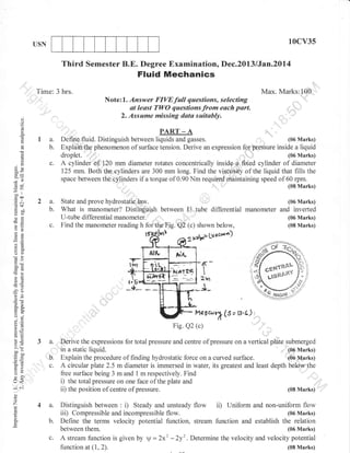 10cv35

USN

Third Semester B.E. Degree Examination, Dec.2013 lJan.2Dl4

Fluid Mechanics
Time: 3 hrs.

Max. Marks:10CI
Note:1. Answer FIVEfull questions, selecting
at least TWO questions from euch part.
2. Assume missing data suitably.

d
o

,,

()

PART _ A
, ',
(06 Marks)
Define fluid. Distinguish between liquids and gasses.
Explainthe phenomenon of surface tension. Derive an expressior 16l pqessure inside a liquid
::::::.:::::::::.

o.

la.
b.

o
o
!
Qa

-*t

troo

cd+

noo
Y()
(Jtr

droplet. ,,,,,
c.

2a.
b.

-O

c.

3*

(06 Marks)

A cylinder of,120 mm diameter rotates concentrically

inside .a fixed cylinder of diameter
125 mm. Both the cylinders are 300 mm long. Find the viffi$ity of the liquid that fills the
space between the:cylinders if a torque of 0.90 Nm required muintuining speed of 60 rpm.
(08 Marks)
State and prove

hydrostatic.,law.

(06 Marks)

What is manometer? Disiinguish between U, tube differential manometer and inverted
(06 Marks)
U-tube diflerential manometer.

Find the manometer reading h for the Fig. Q2 (c) shown below,
-2' LV 4t't*fr)

(08 Marks)

2 illlfr,

o=

o()

Flra
*-

o'o
ootr

js"
,

a6

i_

-3o
oi=
o.

'NATER

6-

IvleUcr.rX (S =

o."
oj
o=

:.9
Y,
ooo
EcO
o- ;j
tr>
=o
o-

,.

Fig. Q2 (c)

6E
cE
!o

lS,l)

a.
b.
c.

lr<
-; 6i

Derive the expressions for total pressure and centre of pressure on a vertical plate submerged
(06 Marks)
in a static liquid.
Explain the procedure of finding hydrostatic force on a curved surface.
ioo lvtart<s)
A circular plate 2.5 m diameter is immersed in water, its greatest and least depth bolow the
free surface being 3 m and 1 m respectively. Find
-'::',;,,
i) the total pressure on one face of the plate and
(08 Marks)
ii) the position of centre of pressure.

()

o

z

4 a.
b.

Distinguish between :

iii)

Steady and unsteady
Compressible and incompressible flow.

flow ii)

Uniform and non-uniform flow
(06 Marks)

Deflne the terms velocity potential function, stream function and establish the relation
between

c.

i)

them.

A stream function is given by V = 2x2 -2y2 . Determine the velocity
function at (1,2).

(06 Marks)

and velocity potential
(08 Marks)

 