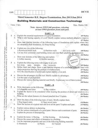 10cv32

USN

Third Semester B.E. Degree Examination, Dec.2013 /Jan.20l4

Building Materials and Gonstruction Technology
Time: 3 hrs.

Max. Marks:100
Note: Answer FIVEfull questions, selecting
at least TWO questions from each part.

(J

()

o
(d

o

=
{)
L

B9
(6e
-l
oo'

E*
.= c.l
(g+
o:lJ

otr
ta)
o2

-A
I a. Explain the essential requirements of a good foundation.
(05 Marks)
b. What is safe bearing capacity of a soil? Briefly explain various methods adopted to improve
it.
(07 Marks)
c. Draw neat,, labelled sketches of the following types of foundations and explain where they
are adopted (i) Raft foundation, (ii) Strap footing.
(08 Marks)
2 a. Explain uny *o of the following:
i) Reinforced brick work
ii) Partition walls , 'iii) Cavity walls
(08 Marks)
b. List any four commonly used building stones and state their suitabil2l€pq5gc,):l;-_,.-,
or Tc;> (o'l Marks)
PART

c. Draw near skerches of the following and explain'
i) Ashlar mason-ry ii) Ruible ,nuro*y

3 a.

b.

a:

oo)
50c
cB (6
,6
Ed

c.
4 a.
b.
c.

tro.
o'!
oj

o=
alE
!o

5 .!i
>, tx
ooe
co!
o=
*o
tr>
(J-

L-l<
o

o

z
(g

P

o

a

,/f/-o*qsnu;1os
i ,4 I Gta'" . ,. *{ l:j
r{ uteae*" },;

5 a.
b.

Marks)

Explain the following terms with respect to an arch:
,,!
key stone, ,pu.,,
05 Marks)
Define lintel and chajja. Draw a neat labelled diagram of a reinNffit&€Hntel with
'':chajja projection showing the position of reinforcement.
(07 Marks)
Give the classification of arches and explain stability of an arch.
(08 Marks)

i,i;;;;,'""H:-";;#;.'

K

Discuss the advantag.t of a::flut roof. Briefly expiain its advantages.
(08 Marks)
List the types of pitched roofs.
(04 Marks)
Discuss the various flooring material used briefly. Explain any two of them in detail.

'
"",,i"'

(08 Marks)

,,

oi=
o- 5.

"&
Z6*fXlC

PART - B
Write short rrotes on the following:
i) Collapsible steel door
ii) Bay window
(08 Marks)
,:,
Explain the factors to be considered while locating the position of doors and windows in a

building.
c. lilhat are the salient features of a framed panelled door? Explain.
6 u' Draw the plans of the following types of stairs. Briefly explain them.
, . I Dog-legged stairs
ii) Open newel stairs
b. Draw the section of a typical

(06 Marks)
(06 Marks)

stair and level all the parts? Explain each part.

(10 Marks)
(10 Marks)

7 a.
b.
c.

Explain various defects in plastering.
List the various constituents of a good paint. Discuss each constituent of
Explain the process of distempering.

8 a.
b.
c.

Explain the terms: i) Shoring, ii) Slip forming, iii) Guiniting
Discuss the causes and effects of dampness in a building.
List the important properties and uses of the following building materials:

(06 Marks)
(08 Marks)

i)

(06 Marks)

Aluminum

ii)

Plastic

iii)

Varnish

paint.

(06 Marks)
(08 Marks)
(06 Marks)

 