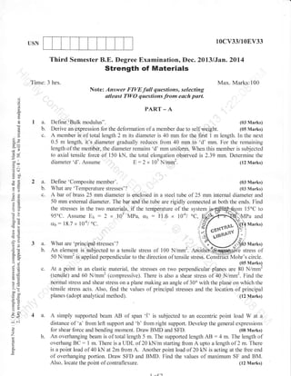 l0cv33/10EV33

USN

Third Semester B.E. Degree Examinationo Dec. 20l3lJan.2014

Strength of Materials
Time: 3 hrs.

Max. Marks:100
Note: Answer FIVEfull questions, selecting
atteast rwo r"::;::m
each part'

d

o
o
L

o
(.)

tQa

a.
b.
c.

50(g=

-.o

ool
ao
E:

gc)
ol:
FO

2a.
b.

o=

c.

aX
oO
a0i

Define'Bulk

modulus".

(03 Marks)

Derive an expression for the deformation of a member due to self weight.
(05 Marks)
A member is of total length 2 m its diameter is 40 mm for the first 1 m length. In the next
0.5 m length, it's diameter gradually reduces from 40 mm to 'd' mm. For the remaining
length of the member, the diameter remains 'd' mm uniform. When this member is subjected
to axial tensile tbrce of 150 kN. the total elongation observed is 2.39 mm. Determine the
diameter 'd'. Assume :
E: 2 x 105 N/rnm2.
(12 Marks)

Define' Composite rr"*..
(03 Marks)
What are 'Ternperature stresses'?
(03 Marks)
A bar of brass 25 mm diameter is enclosed in a steel tube of 25 mm internal diameter and
50 mm external diameter. The bar and the tube are rigidly connected at both the ends. Find
the stresses in the two materials, if the temperature of the system j
m 15oC to
oC,
95'C. Assume Es:2 x 105 MPa, u5:1'1"6 x 10-6/
MPa and

crt,:

18.7

x

10-6/ oc.

fo marhsl
I

3(J
'Ea
OE
o- :i
o."
o

-=

3a.
b.

-.t

9J ;E

3o
4ti

c.

=9
5 .:i
> (ts
ooo

soo
o=

What are 'principal stresses"?
An element is subjected to a tensile stress of 100 N/mm2. And
50 N/mm2 is applied perpendicular to the direction of tensile stress.

Marks)
stress of
Coirffifrrfohr's circle.
(05 Marks)
At a point in an elastic material, the stresses on two perpendicular planes are 80 N/mm2
(tensile) and 60 N/mm2 (compressive). There is also a shear stress of 40 N/mm2. Find the
normal stress and shear stress on a plane making an angle of 30' with the plane on which the
tensile stress acts. Also, find the values of principal stresses and the location of principal
planes (adopt analyical method).
(t2 Marks)

*o

F>
o

ur<

,;
:-

4 a. A simply supported beam AB of span 'l'

(.)

o

z

o
E

b.

is subjected to an eccentric point load W at a

distance of 'a' &om left support and 'b' from right support. Develop the general expressions
for shear force and bending moment. Draw BMD and SFD.
(08 Marks)
:4 m. The length of
An overhanging beam is of total length 5 m. The supported length AB
overhang BC : 1 m. There is a UDL of 20 kN/m starting from A upto a length of 2 m. There
is a point load of 40 kN at 2m from A. Another point load of 20 kN is acting at the llee end
of overhanging portion. Draw SFD and BMD. Find the values of maximum SF and BM.
Also, locate the point of contraflexure.
(12 Marks)

 